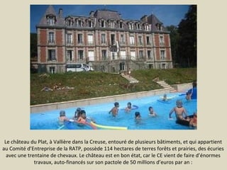 Le château du Plat, à Vallière dans la Creuse, entouré de plusieurs bâtiments, et qui appartient
au Comité d’Entreprise de la RATP, possède 114 hectares de terres forêts et prairies, des écuries
avec une trentaine de chevaux. Le château est en bon état, car le CE vient de faire d’énormes
travaux, auto-financés sur son pactole de 50 millions d’euros par an :

 