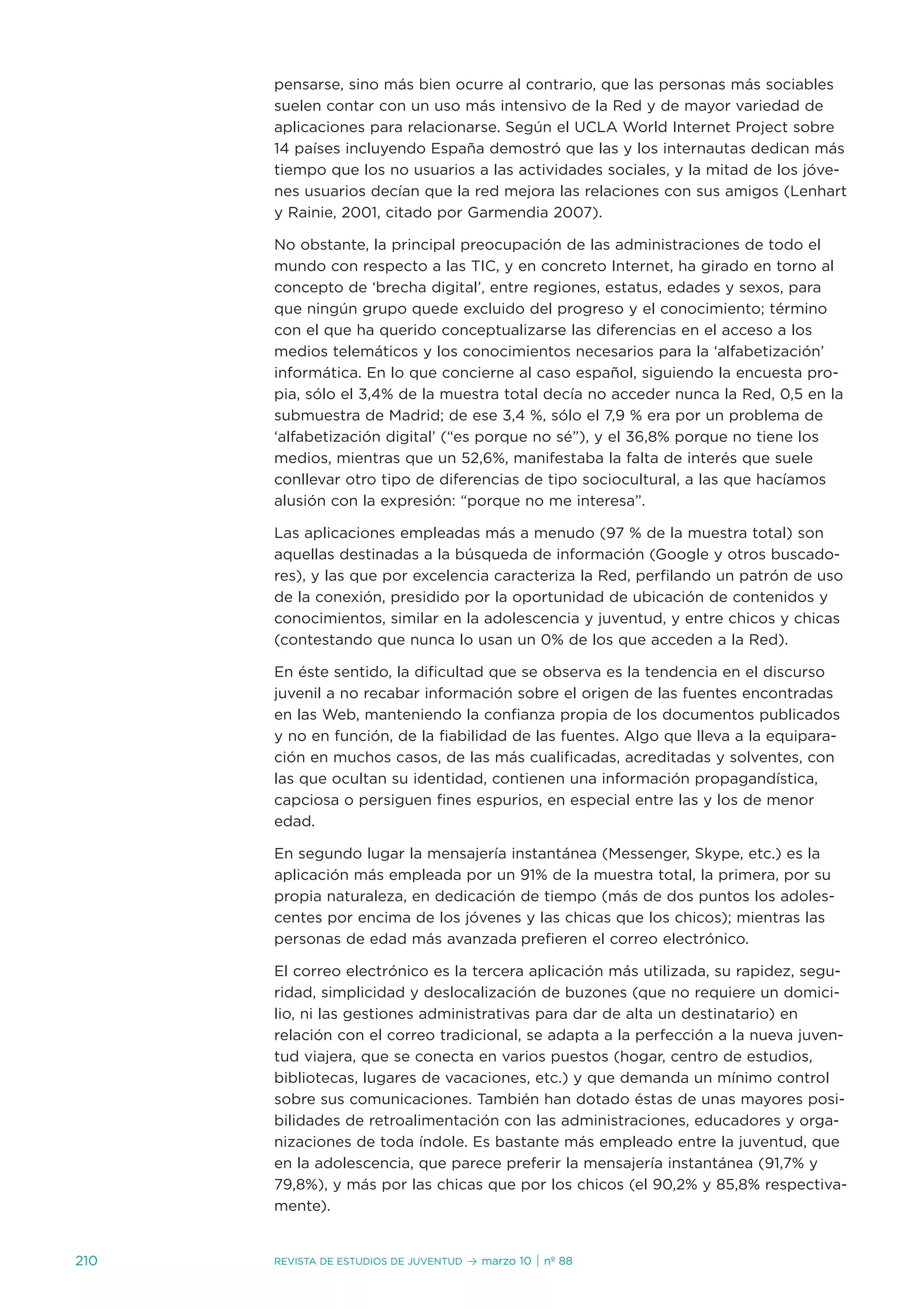 pensarse, sino más bien ocurre al contrario, que las personas más sociables
      suelen contar con un uso más intensivo de la Red y de mayor variedad de
      aplicaciones para relacionarse. según el uCLa World internet Project sobre
      14 países incluyendo españa demostró que las y los internautas dedican más
      tiempo que los no usuarios a las actividades sociales, y la mitad de los jóve-
      nes usuarios decían que la red mejora las relaciones con sus amigos (Lenhart
      y Rainie, 2001, citado por Garmendia 2007).

      no obstante, la principal preocupación de las administraciones de todo el
      mundo con respecto a las tiC, y en concreto internet, ha girado en torno al
      concepto de ‘brecha digital’, entre regiones, estatus, edades y sexos, para
      que ningún grupo quede excluido del progreso y el conocimiento; término
      con el que ha querido conceptualizarse las diferencias en el acceso a los
      medios telemáticos y los conocimientos necesarios para la ‘alfabetización’
      informática. en lo que concierne al caso español, siguiendo la encuesta pro-
      pia, sólo el 3,4% de la muestra total decía no acceder nunca la Red, 0,5 en la
      submuestra de Madrid; de ese 3,4 %, sólo el 7,9 % era por un problema de
      ‘alfabetización digital’ (“es porque no sé”), y el 36,8% porque no tiene los
      medios, mientras que un 52,6%, manifestaba la falta de interés que suele
      conllevar otro tipo de diferencias de tipo sociocultural, a las que hacíamos
      alusión con la expresión: “porque no me interesa”.

      Las aplicaciones empleadas más a menudo (97 % de la muestra total) son
      aquellas destinadas a la búsqueda de información (Google y otros buscado-
      res), y las que por excelencia caracteriza la Red, perfilando un patrón de uso
      de la conexión, presidido por la oportunidad de ubicación de contenidos y
      conocimientos, similar en la adolescencia y juventud, y entre chicos y chicas
      (contestando que nunca lo usan un 0% de los que acceden a la Red).

      en éste sentido, la dificultad que se observa es la tendencia en el discurso
      juvenil a no recabar información sobre el origen de las fuentes encontradas
      en las Web, manteniendo la confianza propia de los documentos publicados
      y no en función, de la fiabilidad de las fuentes. algo que lleva a la equipara-
      ción en muchos casos, de las más cualificadas, acreditadas y solventes, con
      las que ocultan su identidad, contienen una información propagandística,
      capciosa o persiguen fines espurios, en especial entre las y los de menor
      edad.

      en segundo lugar la mensajería instantánea (Messenger, skype, etc.) es la
      aplicación más empleada por un 91% de la muestra total, la primera, por su
      propia naturaleza, en dedicación de tiempo (más de dos puntos los adoles-
      centes por encima de los jóvenes y las chicas que los chicos); mientras las
      personas de edad más avanzada prefieren el correo electrónico.

      el correo electrónico es la tercera aplicación más utilizada, su rapidez, segu-
      ridad, simplicidad y deslocalización de buzones (que no requiere un domici-
      lio, ni las gestiones administrativas para dar de alta un destinatario) en
      relación con el correo tradicional, se adapta a la perfección a la nueva juven-
      tud viajera, que se conecta en varios puestos (hogar, centro de estudios,
      bibliotecas, lugares de vacaciones, etc.) y que demanda un mínimo control
      sobre sus comunicaciones. también han dotado éstas de unas mayores posi-
      bilidades de retroalimentación con las administraciones, educadores y orga-
      nizaciones de toda índole. es bastante más empleado entre la juventud, que
      en la adolescencia, que parece preferir la mensajería instantánea (91,7% y
      79,8%), y más por las chicas que por los chicos (el 90,2% y 85,8% respectiva-
      mente).


210   Revista de estudios de juventud   ≥ marzo 10 | nº 88
 