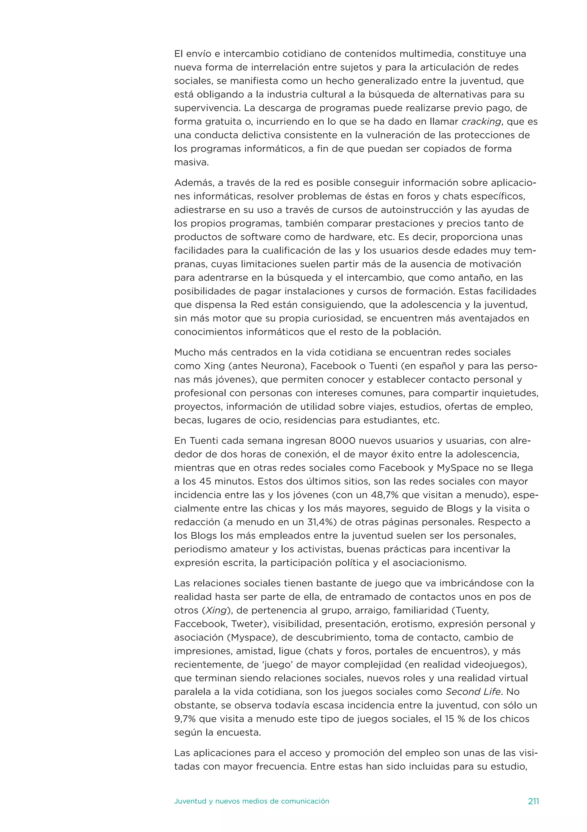 el envío e intercambio cotidiano de contenidos multimedia, constituye una
nueva forma de interrelación entre sujetos y para la articulación de redes
sociales, se manifiesta como un hecho generalizado entre la juventud, que
está obligando a la industria cultural a la búsqueda de alternativas para su
supervivencia. La descarga de programas puede realizarse previo pago, de
forma gratuita o, incurriendo en lo que se ha dado en llamar cracking, que es
una conducta delictiva consistente en la vulneración de las protecciones de
los programas informáticos, a fin de que puedan ser copiados de forma
masiva.

además, a través de la red es posible conseguir información sobre aplicacio-
nes informáticas, resolver problemas de éstas en foros y chats específicos,
adiestrarse en su uso a través de cursos de autoinstrucción y las ayudas de
los propios programas, también comparar prestaciones y precios tanto de
productos de software como de hardware, etc. es decir, proporciona unas
facilidades para la cualificación de las y los usuarios desde edades muy tem-
pranas, cuyas limitaciones suelen partir más de la ausencia de motivación
para adentrarse en la búsqueda y el intercambio, que como antaño, en las
posibilidades de pagar instalaciones y cursos de formación. estas facilidades
que dispensa la Red están consiguiendo, que la adolescencia y la juventud,
sin más motor que su propia curiosidad, se encuentren más aventajados en
conocimientos informáticos que el resto de la población.

Mucho más centrados en la vida cotidiana se encuentran redes sociales
como Xing (antes neurona), Facebook o tuenti (en español y para las perso-
nas más jóvenes), que permiten conocer y establecer contacto personal y
profesional con personas con intereses comunes, para compartir inquietudes,
proyectos, información de utilidad sobre viajes, estudios, ofertas de empleo,
becas, lugares de ocio, residencias para estudiantes, etc.

en tuenti cada semana ingresan 8000 nuevos usuarios y usuarias, con alre-
dedor de dos horas de conexión, el de mayor éxito entre la adolescencia,
mientras que en otras redes sociales como Facebook y Myspace no se llega
a los 45 minutos. estos dos últimos sitios, son las redes sociales con mayor
incidencia entre las y los jóvenes (con un 48,7% que visitan a menudo), espe-
cialmente entre las chicas y los más mayores, seguido de Blogs y la visita o
redacción (a menudo en un 31,4%) de otras páginas personales. Respecto a
los Blogs los más empleados entre la juventud suelen ser los personales,
periodismo amateur y los activistas, buenas prácticas para incentivar la
expresión escrita, la participación política y el asociacionismo.

Las relaciones sociales tienen bastante de juego que va imbricándose con la
realidad hasta ser parte de ella, de entramado de contactos unos en pos de
otros (Xing), de pertenencia al grupo, arraigo, familiaridad (tuenty,
Faccebook, tweter), visibilidad, presentación, erotismo, expresión personal y
asociación (Myspace), de descubrimiento, toma de contacto, cambio de
impresiones, amistad, ligue (chats y foros, portales de encuentros), y más
recientemente, de ‘juego’ de mayor complejidad (en realidad videojuegos),
que terminan siendo relaciones sociales, nuevos roles y una realidad virtual
paralela a la vida cotidiana, son los juegos sociales como Second Life. no
obstante, se observa todavía escasa incidencia entre la juventud, con sólo un
9,7% que visita a menudo este tipo de juegos sociales, el 15 % de los chicos
según la encuesta.

Las aplicaciones para el acceso y promoción del empleo son unas de las visi-
tadas con mayor frecuencia. entre estas han sido incluidas para su estudio,


juventud y nuevos medios de comunicación                                   211
 