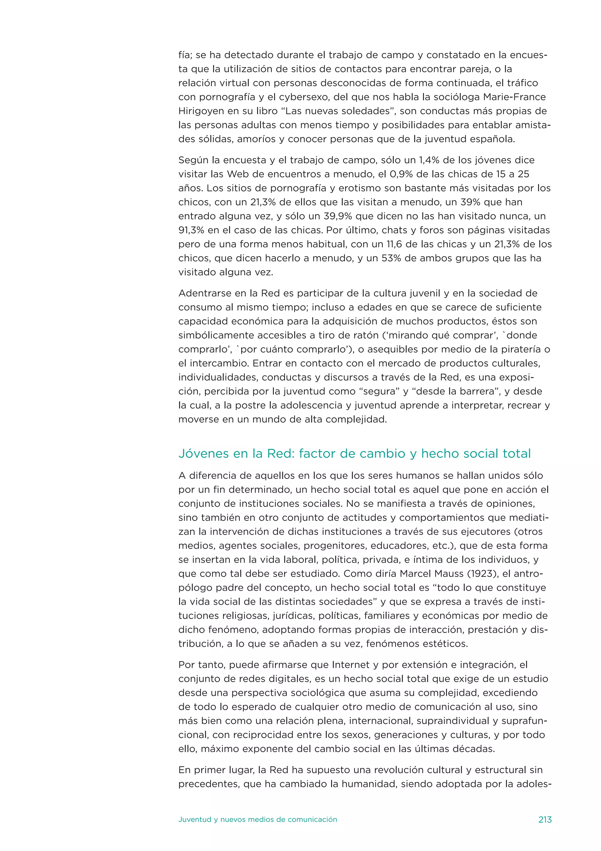 fía; se ha detectado durante el trabajo de campo y constatado en la encues-
ta que la utilización de sitios de contactos para encontrar pareja, o la
relación virtual con personas desconocidas de forma continuada, el tráfico
con pornografía y el cybersexo, del que nos habla la socióloga Marie-France
Hirigoyen en su libro “Las nuevas soledades”, son conductas más propias de
las personas adultas con menos tiempo y posibilidades para entablar amista-
des sólidas, amoríos y conocer personas que de la juventud española.

según la encuesta y el trabajo de campo, sólo un 1,4% de los jóvenes dice
visitar las Web de encuentros a menudo, el 0,9% de las chicas de 15 a 25
años. Los sitios de pornografía y erotismo son bastante más visitadas por los
chicos, con un 21,3% de ellos que las visitan a menudo, un 39% que han
entrado alguna vez, y sólo un 39,9% que dicen no las han visitado nunca, un
91,3% en el caso de las chicas. Por último, chats y foros son páginas visitadas
pero de una forma menos habitual, con un 11,6 de las chicas y un 21,3% de los
chicos, que dicen hacerlo a menudo, y un 53% de ambos grupos que las ha
visitado alguna vez.

adentrarse en la Red es participar de la cultura juvenil y en la sociedad de
consumo al mismo tiempo; incluso a edades en que se carece de suficiente
capacidad económica para la adquisición de muchos productos, éstos son
simbólicamente accesibles a tiro de ratón (‘mirando qué comprar’, `donde
comprarlo’, `por cuánto comprarlo’), o asequibles por medio de la piratería o
el intercambio. entrar en contacto con el mercado de productos culturales,
individualidades, conductas y discursos a través de la Red, es una exposi-
ción, percibida por la juventud como “segura” y “desde la barrera”, y desde
la cual, a la postre la adolescencia y juventud aprende a interpretar, recrear y
moverse en un mundo de alta complejidad.


jóvenes en la Red: factor de cambio y hecho social total
a diferencia de aquellos en los que los seres humanos se hallan unidos sólo
por un fin determinado, un hecho social total es aquel que pone en acción el
conjunto de instituciones sociales. no se manifiesta a través de opiniones,
sino también en otro conjunto de actitudes y comportamientos que mediati-
zan la intervención de dichas instituciones a través de sus ejecutores (otros
medios, agentes sociales, progenitores, educadores, etc.), que de esta forma
se insertan en la vida laboral, política, privada, e íntima de los individuos, y
que como tal debe ser estudiado. Como diría Marcel Mauss (1923), el antro-
pólogo padre del concepto, un hecho social total es “todo lo que constituye
la vida social de las distintas sociedades” y que se expresa a través de insti-
tuciones religiosas, jurídicas, políticas, familiares y económicas por medio de
dicho fenómeno, adoptando formas propias de interacción, prestación y dis-
tribución, a lo que se añaden a su vez, fenómenos estéticos.

Por tanto, puede afirmarse que internet y por extensión e integración, el
conjunto de redes digitales, es un hecho social total que exige de un estudio
desde una perspectiva sociológica que asuma su complejidad, excediendo
de todo lo esperado de cualquier otro medio de comunicación al uso, sino
más bien como una relación plena, internacional, supraindividual y suprafun-
cional, con reciprocidad entre los sexos, generaciones y culturas, y por todo
ello, máximo exponente del cambio social en las últimas décadas.

en primer lugar, la Red ha supuesto una revolución cultural y estructural sin
precedentes, que ha cambiado la humanidad, siendo adoptada por la adoles-


juventud y nuevos medios de comunicación                                     213
 