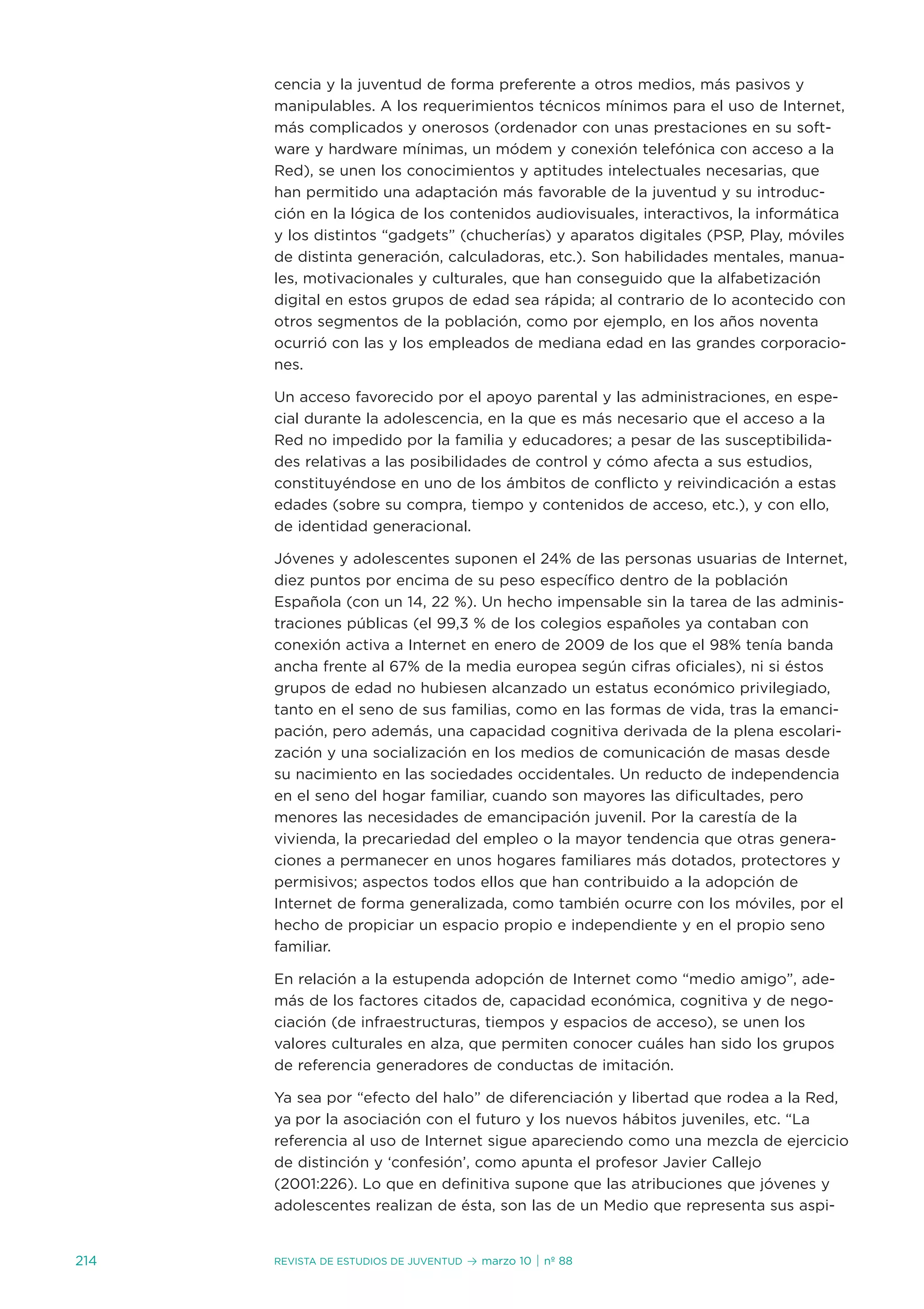 cencia y la juventud de forma preferente a otros medios, más pasivos y
      manipulables. a los requerimientos técnicos mínimos para el uso de internet,
      más complicados y onerosos (ordenador con unas prestaciones en su soft-
      ware y hardware mínimas, un módem y conexión telefónica con acceso a la
      Red), se unen los conocimientos y aptitudes intelectuales necesarias, que
      han permitido una adaptación más favorable de la juventud y su introduc-
      ción en la lógica de los contenidos audiovisuales, interactivos, la informática
      y los distintos “gadgets” (chucherías) y aparatos digitales (PsP, Play, móviles
      de distinta generación, calculadoras, etc.). son habilidades mentales, manua-
      les, motivacionales y culturales, que han conseguido que la alfabetización
      digital en estos grupos de edad sea rápida; al contrario de lo acontecido con
      otros segmentos de la población, como por ejemplo, en los años noventa
      ocurrió con las y los empleados de mediana edad en las grandes corporacio-
      nes.

      un acceso favorecido por el apoyo parental y las administraciones, en espe-
      cial durante la adolescencia, en la que es más necesario que el acceso a la
      Red no impedido por la familia y educadores; a pesar de las susceptibilida-
      des relativas a las posibilidades de control y cómo afecta a sus estudios,
      constituyéndose en uno de los ámbitos de conflicto y reivindicación a estas
      edades (sobre su compra, tiempo y contenidos de acceso, etc.), y con ello,
      de identidad generacional.

      jóvenes y adolescentes suponen el 24% de las personas usuarias de internet,
      diez puntos por encima de su peso específico dentro de la población
      española (con un 14, 22 %). un hecho impensable sin la tarea de las adminis-
      traciones públicas (el 99,3 % de los colegios españoles ya contaban con
      conexión activa a internet en enero de 2009 de los que el 98% tenía banda
      ancha frente al 67% de la media europea según cifras oficiales), ni si éstos
      grupos de edad no hubiesen alcanzado un estatus económico privilegiado,
      tanto en el seno de sus familias, como en las formas de vida, tras la emanci-
      pación, pero además, una capacidad cognitiva derivada de la plena escolari-
      zación y una socialización en los medios de comunicación de masas desde
      su nacimiento en las sociedades occidentales. un reducto de independencia
      en el seno del hogar familiar, cuando son mayores las dificultades, pero
      menores las necesidades de emancipación juvenil. Por la carestía de la
      vivienda, la precariedad del empleo o la mayor tendencia que otras genera-
      ciones a permanecer en unos hogares familiares más dotados, protectores y
      permisivos; aspectos todos ellos que han contribuido a la adopción de
      internet de forma generalizada, como también ocurre con los móviles, por el
      hecho de propiciar un espacio propio e independiente y en el propio seno
      familiar.

      en relación a la estupenda adopción de internet como “medio amigo”, ade-
      más de los factores citados de, capacidad económica, cognitiva y de nego-
      ciación (de infraestructuras, tiempos y espacios de acceso), se unen los
      valores culturales en alza, que permiten conocer cuáles han sido los grupos
      de referencia generadores de conductas de imitación.

      Ya sea por “efecto del halo” de diferenciación y libertad que rodea a la Red,
      ya por la asociación con el futuro y los nuevos hábitos juveniles, etc. “La
      referencia al uso de internet sigue apareciendo como una mezcla de ejercicio
      de distinción y ‘confesión’, como apunta el profesor javier Callejo
      (2001:226). Lo que en definitiva supone que las atribuciones que jóvenes y
      adolescentes realizan de ésta, son las de un Medio que representa sus aspi-


214   Revista de estudios de juventud   ≥ marzo 10 | nº 88
 