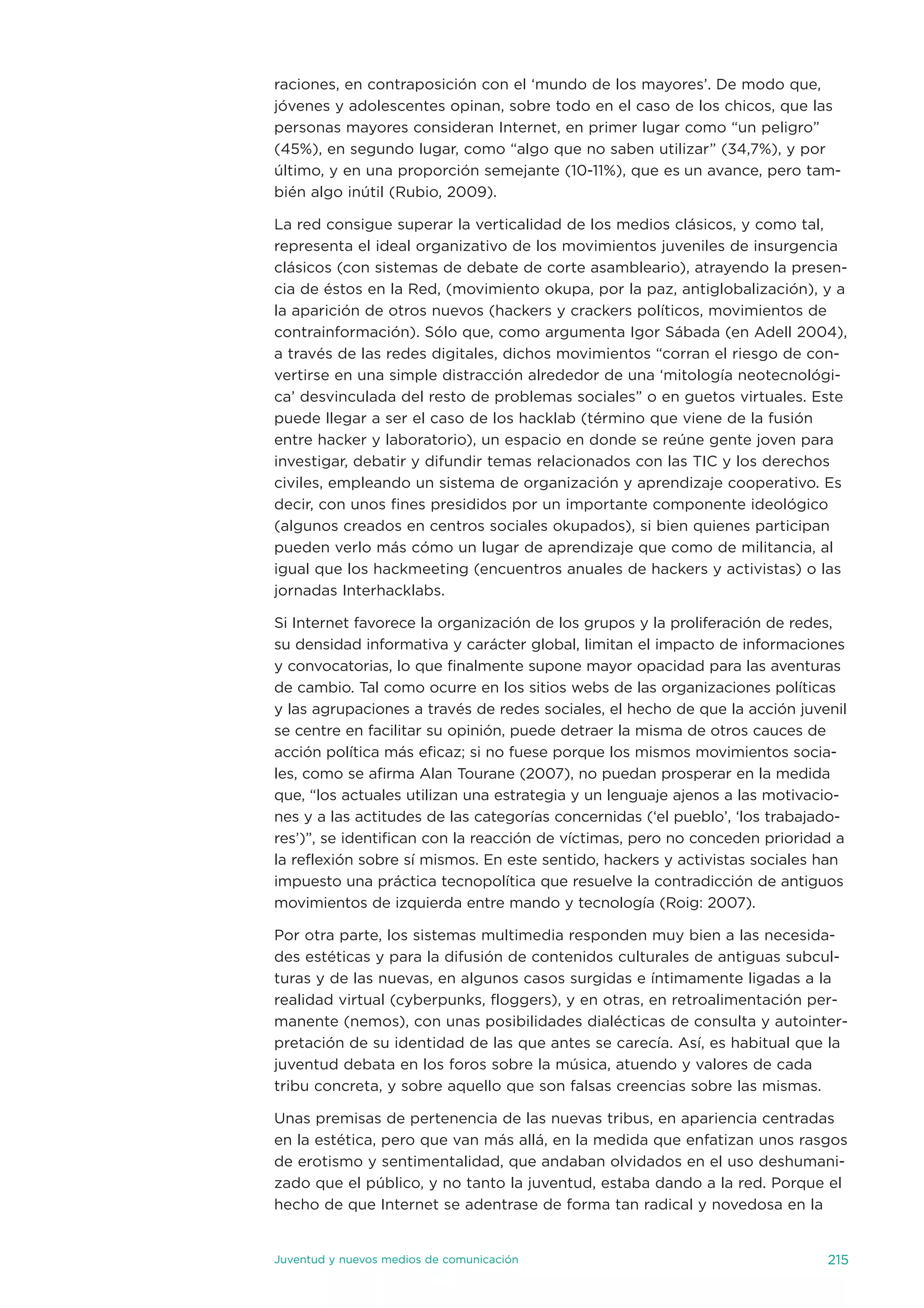 raciones, en contraposición con el ‘mundo de los mayores’. de modo que,
jóvenes y adolescentes opinan, sobre todo en el caso de los chicos, que las
personas mayores consideran internet, en primer lugar como “un peligro”
(45%), en segundo lugar, como “algo que no saben utilizar” (34,7%), y por
último, y en una proporción semejante (10-11%), que es un avance, pero tam-
bién algo inútil (Rubio, 2009).

La red consigue superar la verticalidad de los medios clásicos, y como tal,
representa el ideal organizativo de los movimientos juveniles de insurgencia
clásicos (con sistemas de debate de corte asambleario), atrayendo la presen-
cia de éstos en la Red, (movimiento okupa, por la paz, antiglobalización), y a
la aparición de otros nuevos (hackers y crackers políticos, movimientos de
contrainformación). sólo que, como argumenta igor sábada (en adell 2004),
a través de las redes digitales, dichos movimientos “corran el riesgo de con-
vertirse en una simple distracción alrededor de una ‘mitología neotecnológi-
ca’ desvinculada del resto de problemas sociales” o en guetos virtuales. este
puede llegar a ser el caso de los hacklab (término que viene de la fusión
entre hacker y laboratorio), un espacio en donde se reúne gente joven para
investigar, debatir y difundir temas relacionados con las tiC y los derechos
civiles, empleando un sistema de organización y aprendizaje cooperativo. es
decir, con unos fines presididos por un importante componente ideológico
(algunos creados en centros sociales okupados), si bien quienes participan
pueden verlo más cómo un lugar de aprendizaje que como de militancia, al
igual que los hackmeeting (encuentros anuales de hackers y activistas) o las
jornadas interhacklabs.

si internet favorece la organización de los grupos y la proliferación de redes,
su densidad informativa y carácter global, limitan el impacto de informaciones
y convocatorias, lo que finalmente supone mayor opacidad para las aventuras
de cambio. tal como ocurre en los sitios webs de las organizaciones políticas
y las agrupaciones a través de redes sociales, el hecho de que la acción juvenil
se centre en facilitar su opinión, puede detraer la misma de otros cauces de
acción política más eficaz; si no fuese porque los mismos movimientos socia-
les, como se afirma alan tourane (2007), no puedan prosperar en la medida
que, “los actuales utilizan una estrategia y un lenguaje ajenos a las motivacio-
nes y a las actitudes de las categorías concernidas (‘el pueblo’, ‘los trabajado-
res’)”, se identifican con la reacción de víctimas, pero no conceden prioridad a
la reflexión sobre sí mismos. en este sentido, hackers y activistas sociales han
impuesto una práctica tecnopolítica que resuelve la contradicción de antiguos
movimientos de izquierda entre mando y tecnología (Roig: 2007).

Por otra parte, los sistemas multimedia responden muy bien a las necesida-
des estéticas y para la difusión de contenidos culturales de antiguas subcul-
turas y de las nuevas, en algunos casos surgidas e íntimamente ligadas a la
realidad virtual (cyberpunks, floggers), y en otras, en retroalimentación per-
manente (nemos), con unas posibilidades dialécticas de consulta y autointer-
pretación de su identidad de las que antes se carecía. así, es habitual que la
juventud debata en los foros sobre la música, atuendo y valores de cada
tribu concreta, y sobre aquello que son falsas creencias sobre las mismas.

unas premisas de pertenencia de las nuevas tribus, en apariencia centradas
en la estética, pero que van más allá, en la medida que enfatizan unos rasgos
de erotismo y sentimentalidad, que andaban olvidados en el uso deshumani-
zado que el público, y no tanto la juventud, estaba dando a la red. Porque el
hecho de que internet se adentrase de forma tan radical y novedosa en la


juventud y nuevos medios de comunicación                                      215
 