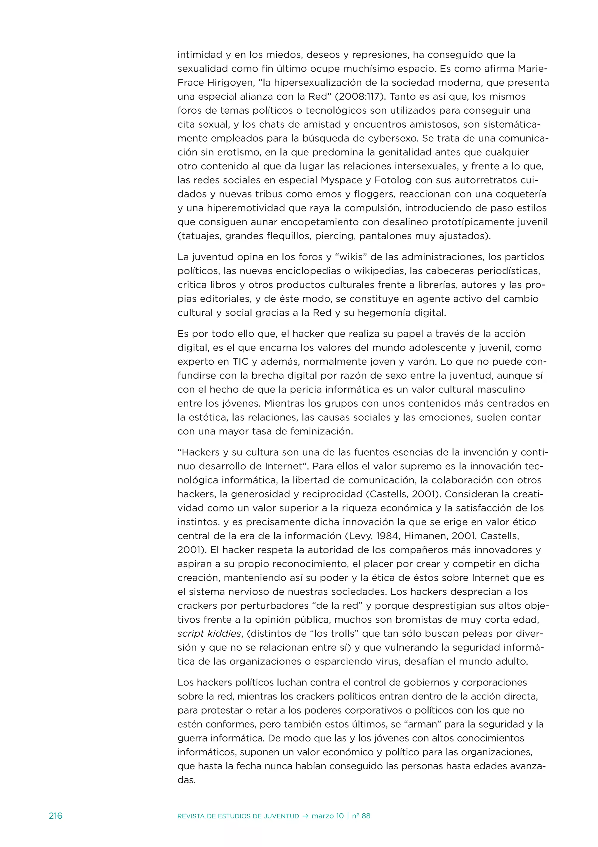 intimidad y en los miedos, deseos y represiones, ha conseguido que la
      sexualidad como fin último ocupe muchísimo espacio. es como afirma Marie-
      Frace Hirigoyen, “la hipersexualización de la sociedad moderna, que presenta
      una especial alianza con la Red” (2008:117). tanto es así que, los mismos
      foros de temas políticos o tecnológicos son utilizados para conseguir una
      cita sexual, y los chats de amistad y encuentros amistosos, son sistemática-
      mente empleados para la búsqueda de cybersexo. se trata de una comunica-
      ción sin erotismo, en la que predomina la genitalidad antes que cualquier
      otro contenido al que da lugar las relaciones intersexuales, y frente a lo que,
      las redes sociales en especial Myspace y Fotolog con sus autorretratos cui-
      dados y nuevas tribus como emos y floggers, reaccionan con una coquetería
      y una hiperemotividad que raya la compulsión, introduciendo de paso estilos
      que consiguen aunar encopetamiento con desalineo prototípicamente juvenil
      (tatuajes, grandes flequillos, piercing, pantalones muy ajustados).

      La juventud opina en los foros y “wikis” de las administraciones, los partidos
      políticos, las nuevas enciclopedias o wikipedias, las cabeceras periodísticas,
      critica libros y otros productos culturales frente a librerías, autores y las pro-
      pias editoriales, y de éste modo, se constituye en agente activo del cambio
      cultural y social gracias a la Red y su hegemonía digital.

      es por todo ello que, el hacker que realiza su papel a través de la acción
      digital, es el que encarna los valores del mundo adolescente y juvenil, como
      experto en tiC y además, normalmente joven y varón. Lo que no puede con-
      fundirse con la brecha digital por razón de sexo entre la juventud, aunque sí
      con el hecho de que la pericia informática es un valor cultural masculino
      entre los jóvenes. Mientras los grupos con unos contenidos más centrados en
      la estética, las relaciones, las causas sociales y las emociones, suelen contar
      con una mayor tasa de feminización.

      “Hackers y su cultura son una de las fuentes esencias de la invención y conti-
      nuo desarrollo de internet”. Para ellos el valor supremo es la innovación tec-
      nológica informática, la libertad de comunicación, la colaboración con otros
      hackers, la generosidad y reciprocidad (Castells, 2001). Consideran la creati-
      vidad como un valor superior a la riqueza económica y la satisfacción de los
      instintos, y es precisamente dicha innovación la que se erige en valor ético
      central de la era de la información (Levy, 1984, Himanen, 2001, Castells,
      2001). el hacker respeta la autoridad de los compañeros más innovadores y
      aspiran a su propio reconocimiento, el placer por crear y competir en dicha
      creación, manteniendo así su poder y la ética de éstos sobre internet que es
      el sistema nervioso de nuestras sociedades. Los hackers desprecian a los
      crackers por perturbadores “de la red” y porque desprestigian sus altos obje-
      tivos frente a la opinión pública, muchos son bromistas de muy corta edad,
      script kiddies, (distintos de “los trolls” que tan sólo buscan peleas por diver-
      sión y que no se relacionan entre sí) y que vulnerando la seguridad informá-
      tica de las organizaciones o esparciendo virus, desafían el mundo adulto.

      Los hackers políticos luchan contra el control de gobiernos y corporaciones
      sobre la red, mientras los crackers políticos entran dentro de la acción directa,
      para protestar o retar a los poderes corporativos o políticos con los que no
      estén conformes, pero también estos últimos, se “arman” para la seguridad y la
      guerra informática. de modo que las y los jóvenes con altos conocimientos
      informáticos, suponen un valor económico y político para las organizaciones,
      que hasta la fecha nunca habían conseguido las personas hasta edades avanza-
      das.


216   Revista de estudios de juventud   ≥ marzo 10 | nº 88
 