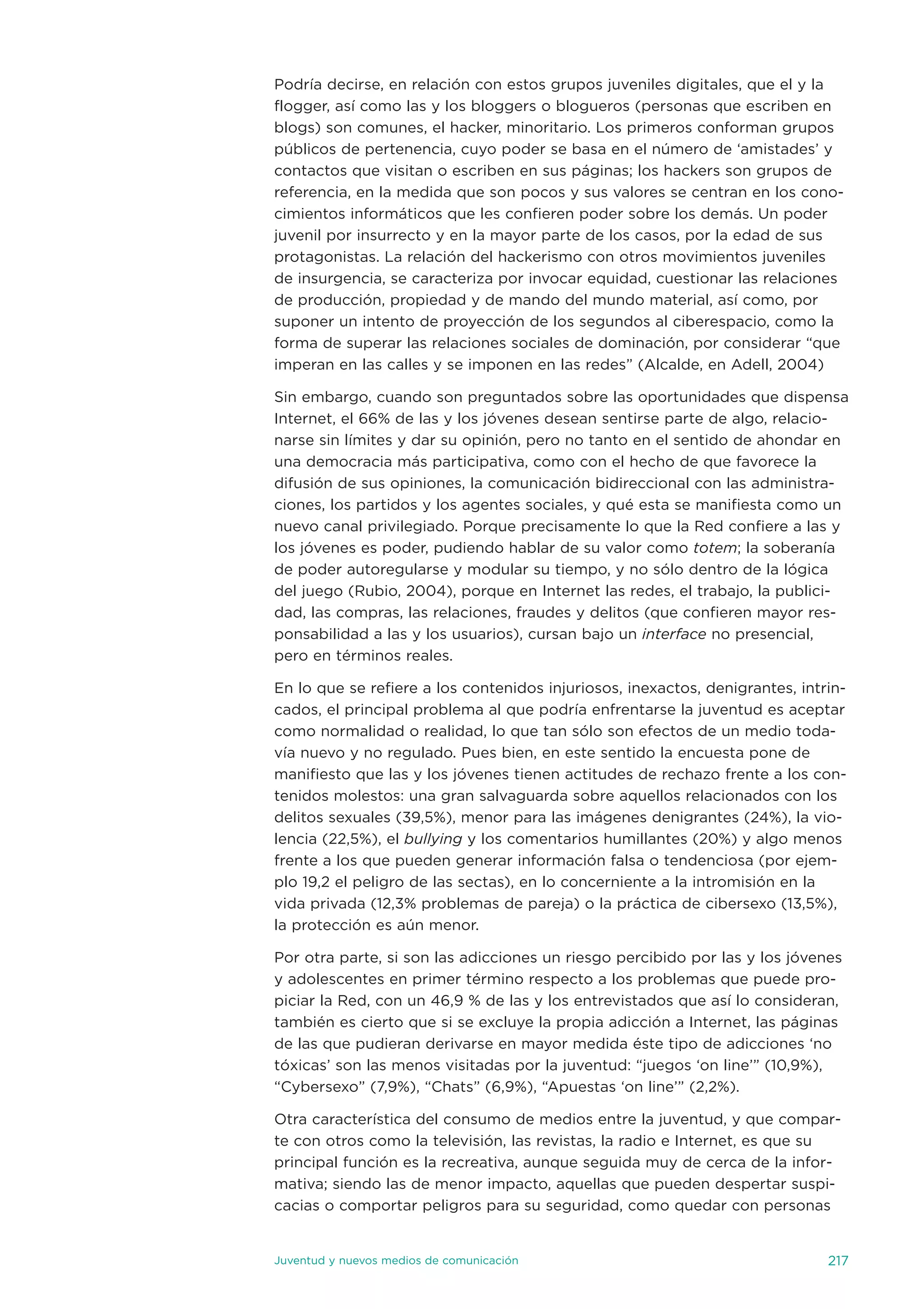 Podría decirse, en relación con estos grupos juveniles digitales, que el y la
flogger, así como las y los bloggers o blogueros (personas que escriben en
blogs) son comunes, el hacker, minoritario. Los primeros conforman grupos
públicos de pertenencia, cuyo poder se basa en el número de ‘amistades’ y
contactos que visitan o escriben en sus páginas; los hackers son grupos de
referencia, en la medida que son pocos y sus valores se centran en los cono-
cimientos informáticos que les confieren poder sobre los demás. un poder
juvenil por insurrecto y en la mayor parte de los casos, por la edad de sus
protagonistas. La relación del hackerismo con otros movimientos juveniles
de insurgencia, se caracteriza por invocar equidad, cuestionar las relaciones
de producción, propiedad y de mando del mundo material, así como, por
suponer un intento de proyección de los segundos al ciberespacio, como la
forma de superar las relaciones sociales de dominación, por considerar “que
imperan en las calles y se imponen en las redes” (alcalde, en adell, 2004)

sin embargo, cuando son preguntados sobre las oportunidades que dispensa
internet, el 66% de las y los jóvenes desean sentirse parte de algo, relacio-
narse sin límites y dar su opinión, pero no tanto en el sentido de ahondar en
una democracia más participativa, como con el hecho de que favorece la
difusión de sus opiniones, la comunicación bidireccional con las administra-
ciones, los partidos y los agentes sociales, y qué esta se manifiesta como un
nuevo canal privilegiado. Porque precisamente lo que la Red confiere a las y
los jóvenes es poder, pudiendo hablar de su valor como totem; la soberanía
de poder autoregularse y modular su tiempo, y no sólo dentro de la lógica
del juego (Rubio, 2004), porque en internet las redes, el trabajo, la publici-
dad, las compras, las relaciones, fraudes y delitos (que confieren mayor res-
ponsabilidad a las y los usuarios), cursan bajo un interface no presencial,
pero en términos reales.

en lo que se refiere a los contenidos injuriosos, inexactos, denigrantes, intrin-
cados, el principal problema al que podría enfrentarse la juventud es aceptar
como normalidad o realidad, lo que tan sólo son efectos de un medio toda-
vía nuevo y no regulado. Pues bien, en este sentido la encuesta pone de
manifiesto que las y los jóvenes tienen actitudes de rechazo frente a los con-
tenidos molestos: una gran salvaguarda sobre aquellos relacionados con los
delitos sexuales (39,5%), menor para las imágenes denigrantes (24%), la vio-
lencia (22,5%), el bullying y los comentarios humillantes (20%) y algo menos
frente a los que pueden generar información falsa o tendenciosa (por ejem-
plo 19,2 el peligro de las sectas), en lo concerniente a la intromisión en la
vida privada (12,3% problemas de pareja) o la práctica de cibersexo (13,5%),
la protección es aún menor.

Por otra parte, si son las adicciones un riesgo percibido por las y los jóvenes
y adolescentes en primer término respecto a los problemas que puede pro-
piciar la Red, con un 46,9 % de las y los entrevistados que así lo consideran,
también es cierto que si se excluye la propia adicción a internet, las páginas
de las que pudieran derivarse en mayor medida éste tipo de adicciones ‘no
tóxicas’ son las menos visitadas por la juventud: “juegos ‘on line’” (10,9%),
“Cybersexo” (7,9%), “Chats” (6,9%), “apuestas ‘on line’” (2,2%).

otra característica del consumo de medios entre la juventud, y que compar-
te con otros como la televisión, las revistas, la radio e internet, es que su
principal función es la recreativa, aunque seguida muy de cerca de la infor-
mativa; siendo las de menor impacto, aquellas que pueden despertar suspi-
cacias o comportar peligros para su seguridad, como quedar con personas


juventud y nuevos medios de comunicación                                      217
 