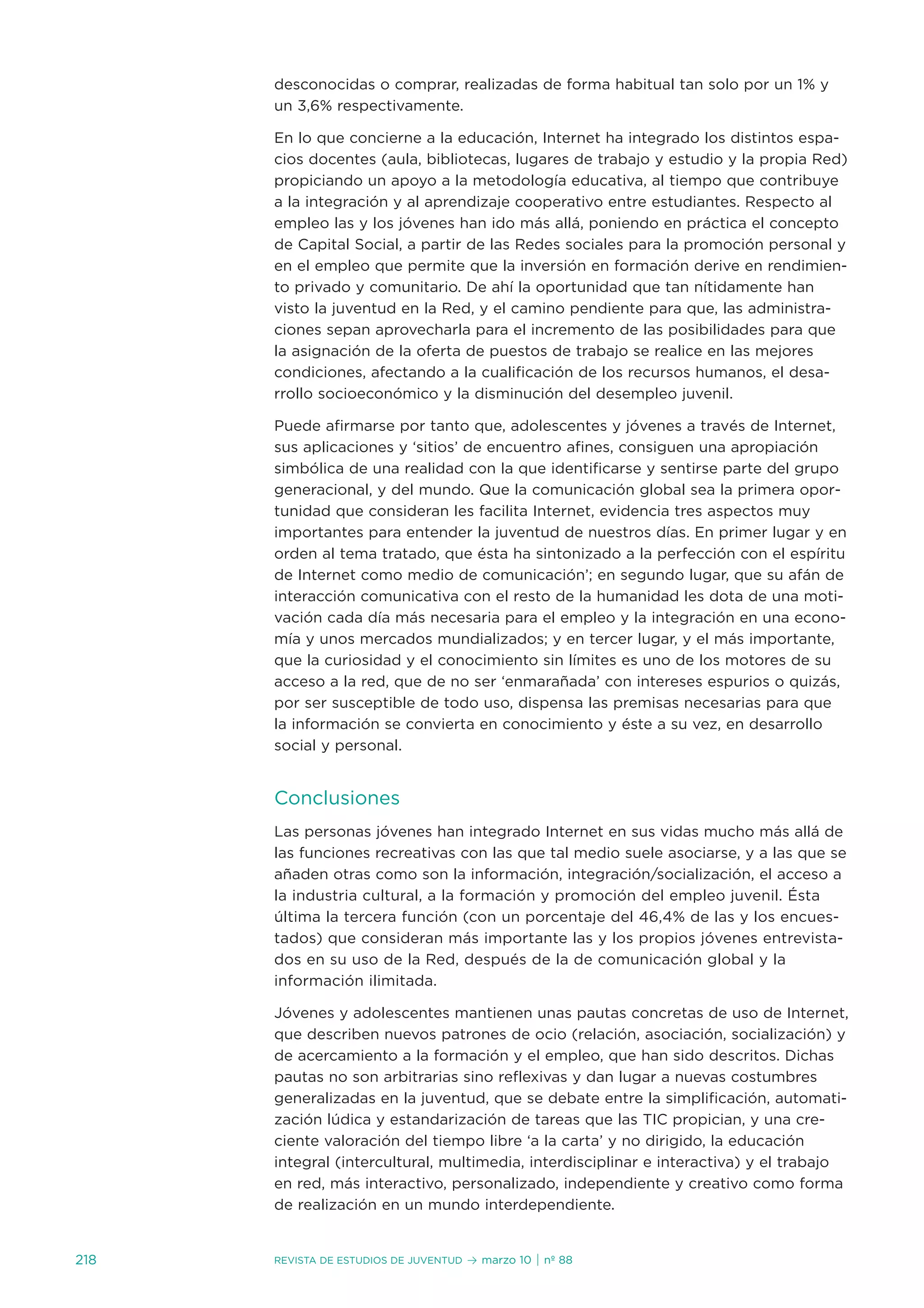 desconocidas o comprar, realizadas de forma habitual tan solo por un 1% y
      un 3,6% respectivamente.

      en lo que concierne a la educación, internet ha integrado los distintos espa-
      cios docentes (aula, bibliotecas, lugares de trabajo y estudio y la propia Red)
      propiciando un apoyo a la metodología educativa, al tiempo que contribuye
      a la integración y al aprendizaje cooperativo entre estudiantes. Respecto al
      empleo las y los jóvenes han ido más allá, poniendo en práctica el concepto
      de Capital social, a partir de las Redes sociales para la promoción personal y
      en el empleo que permite que la inversión en formación derive en rendimien-
      to privado y comunitario. de ahí la oportunidad que tan nítidamente han
      visto la juventud en la Red, y el camino pendiente para que, las administra-
      ciones sepan aprovecharla para el incremento de las posibilidades para que
      la asignación de la oferta de puestos de trabajo se realice en las mejores
      condiciones, afectando a la cualificación de los recursos humanos, el desa-
      rrollo socioeconómico y la disminución del desempleo juvenil.

      Puede afirmarse por tanto que, adolescentes y jóvenes a través de internet,
      sus aplicaciones y ‘sitios’ de encuentro afines, consiguen una apropiación
      simbólica de una realidad con la que identificarse y sentirse parte del grupo
      generacional, y del mundo. Que la comunicación global sea la primera opor-
      tunidad que consideran les facilita internet, evidencia tres aspectos muy
      importantes para entender la juventud de nuestros días. en primer lugar y en
      orden al tema tratado, que ésta ha sintonizado a la perfección con el espíritu
      de internet como medio de comunicación’; en segundo lugar, que su afán de
      interacción comunicativa con el resto de la humanidad les dota de una moti-
      vación cada día más necesaria para el empleo y la integración en una econo-
      mía y unos mercados mundializados; y en tercer lugar, y el más importante,
      que la curiosidad y el conocimiento sin límites es uno de los motores de su
      acceso a la red, que de no ser ‘enmarañada’ con intereses espurios o quizás,
      por ser susceptible de todo uso, dispensa las premisas necesarias para que
      la información se convierta en conocimiento y éste a su vez, en desarrollo
      social y personal.


      Conclusiones
      Las personas jóvenes han integrado internet en sus vidas mucho más allá de
      las funciones recreativas con las que tal medio suele asociarse, y a las que se
      añaden otras como son la información, integración/socialización, el acceso a
      la industria cultural, a la formación y promoción del empleo juvenil. Ésta
      última la tercera función (con un porcentaje del 46,4% de las y los encues-
      tados) que consideran más importante las y los propios jóvenes entrevista-
      dos en su uso de la Red, después de la de comunicación global y la
      información ilimitada.

      jóvenes y adolescentes mantienen unas pautas concretas de uso de internet,
      que describen nuevos patrones de ocio (relación, asociación, socialización) y
      de acercamiento a la formación y el empleo, que han sido descritos. dichas
      pautas no son arbitrarias sino reflexivas y dan lugar a nuevas costumbres
      generalizadas en la juventud, que se debate entre la simplificación, automati-
      zación lúdica y estandarización de tareas que las tiC propician, y una cre-
      ciente valoración del tiempo libre ‘a la carta’ y no dirigido, la educación
      integral (intercultural, multimedia, interdisciplinar e interactiva) y el trabajo
      en red, más interactivo, personalizado, independiente y creativo como forma
      de realización en un mundo interdependiente.


218   Revista de estudios de juventud   ≥ marzo 10 | nº 88
 