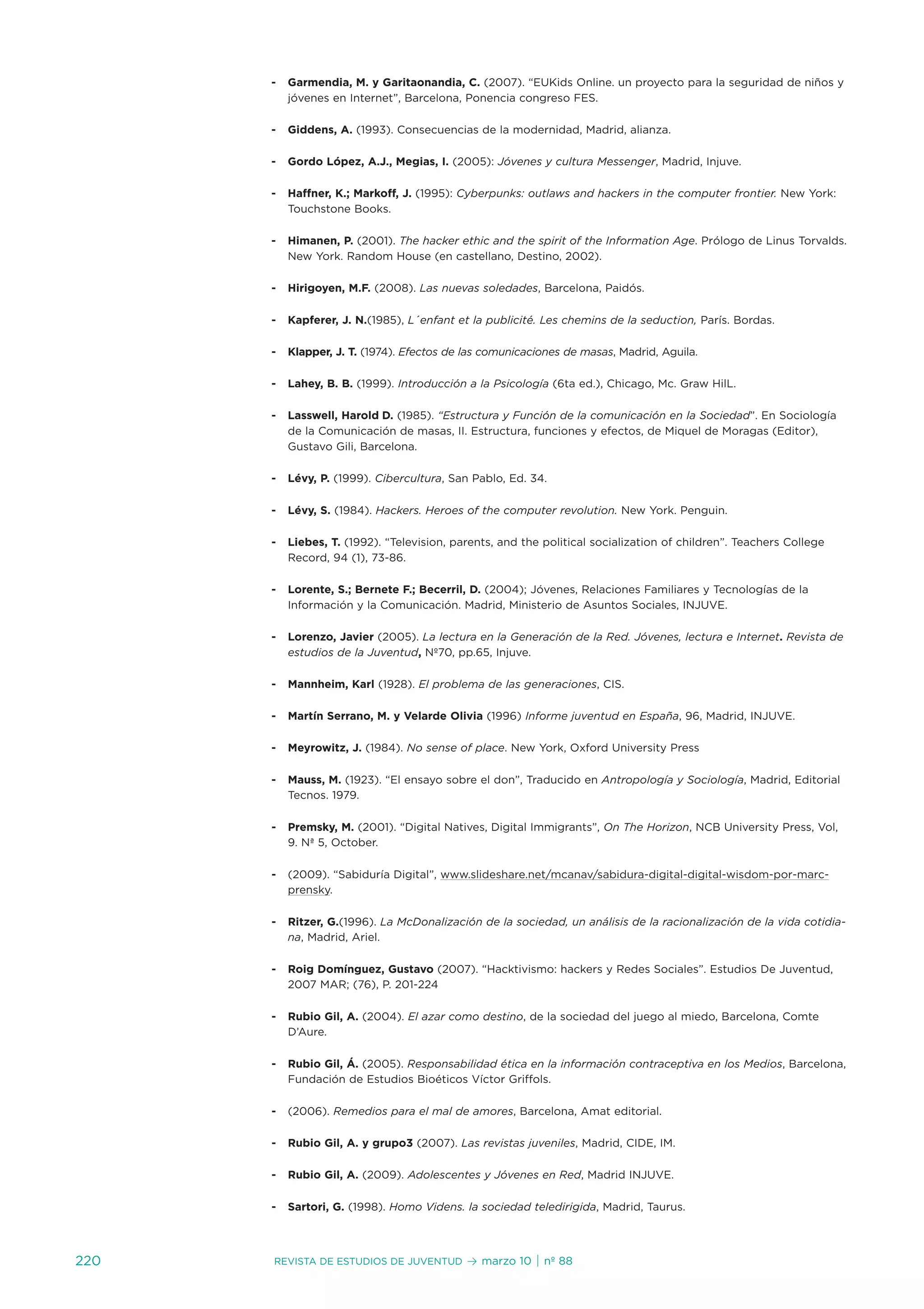 -   Garmendia, M. y Garitaonandia, C. (2007). “euKids online. un proyecto para la seguridad de niños y
          jóvenes en internet”, Barcelona, Ponencia congreso Fes.

      -   Giddens, A. (1993). Consecuencias de la modernidad, Madrid, alianza.

      -   Gordo López, A.J., Megias, I. (2005): Jóvenes y cultura Messenger, Madrid, injuve.

      -   Haffner, K.; Markoff, J. (1995): Cyberpunks: outlaws and hackers in the computer frontier. new York:
          touchstone Books.

      -   Himanen, P. (2001). The hacker ethic and the spirit of the Information Age. Prólogo de Linus torvalds.
          new York. Random House (en castellano, destino, 2002).

      -   Hirigoyen, M.F. (2008). Las nuevas soledades, Barcelona, Paidós.

      -   Kapferer, J. N.(1985), L´enfant et la publicité. Les chemins de la seduction, París. Bordas.

      -   Klapper, J. T. (1974). Efectos de las comunicaciones de masas, Madrid, aguila.

      -   Lahey, B. B. (1999). Introducción a la Psicología (6ta ed.), Chicago, Mc. Graw HilL.

      -   Lasswell, Harold D. (1985). “Estructura y Función de la comunicación en la Sociedad”. en sociología
          de la Comunicación de masas, ii. estructura, funciones y efectos, de Miquel de Moragas (editor),
          Gustavo Gili, Barcelona.

      -   Lévy, P. (1999). Cibercultura, san Pablo, ed. 34.

      -   Lévy, S. (1984). Hackers. Heroes of the computer revolution. new York. Penguin.

      -   Liebes, T. (1992). “television, parents, and the political socialization of children”. teachers College
          Record, 94 (1), 73-86.

      -   Lorente, S.; Bernete F.; Becerril, D. (2004); jóvenes, Relaciones Familiares y tecnologías de la
          información y la Comunicación. Madrid, Ministerio de asuntos sociales, injuve.

      -   Lorenzo, Javier (2005). La lectura en la Generación de la Red. Jóvenes, lectura e Internet. Revista de
          estudios de la Juventud, nº70, pp.65, injuve.

      -   Mannheim, Karl (1928). El problema de las generaciones, Cis.

      -   Martín Serrano, M. y Velarde Olivia (1996) Informe juventud en España, 96, Madrid, injuve.

      -   Meyrowitz, J. (1984). No sense of place. new York, oxford university Press

      -   Mauss, M. (1923). “el ensayo sobre el don”, traducido en Antropología y Sociología, Madrid, editorial
          tecnos. 1979.

      -   Premsky, M. (2001). “digital natives, digital immigrants”, On The Horizon, nCB university Press, vol,
          9. nª 5, october.

      -   (2009). “sabiduría digital”, www.slideshare.net/mcanav/sabidura-digital-digital-wisdom-por-marc-
          prensky.

      -   Ritzer, G.(1996). La McDonalización de la sociedad, un análisis de la racionalización de la vida cotidia-
          na, Madrid, ariel.

      -   Roig Domínguez, Gustavo (2007). “Hacktivismo: hackers y Redes sociales”. estudios de juventud,
          2007 MaR; (76), P. 201-224

      -   Rubio Gil, A. (2004). El azar como destino, de la sociedad del juego al miedo, Barcelona, Comte
          d’aure.

      -   Rubio Gil, Á. (2005). Responsabilidad ética en la información contraceptiva en los Medios, Barcelona,
          Fundación de estudios Bioéticos víctor Griffols.

      -   (2006). Remedios para el mal de amores, Barcelona, amat editorial.

      -   Rubio Gil, A. y grupo3 (2007). Las revistas juveniles, Madrid, Cide, iM.

      -   Rubio Gil, A. (2009). Adolescentes y Jóvenes en Red, Madrid injuve.

      -   Sartori, G. (1998). Homo Videns. la sociedad teledirigida, Madrid, taurus.



220   Revista de estudios de juventud       ≥ marzo 10 | nº 88
 