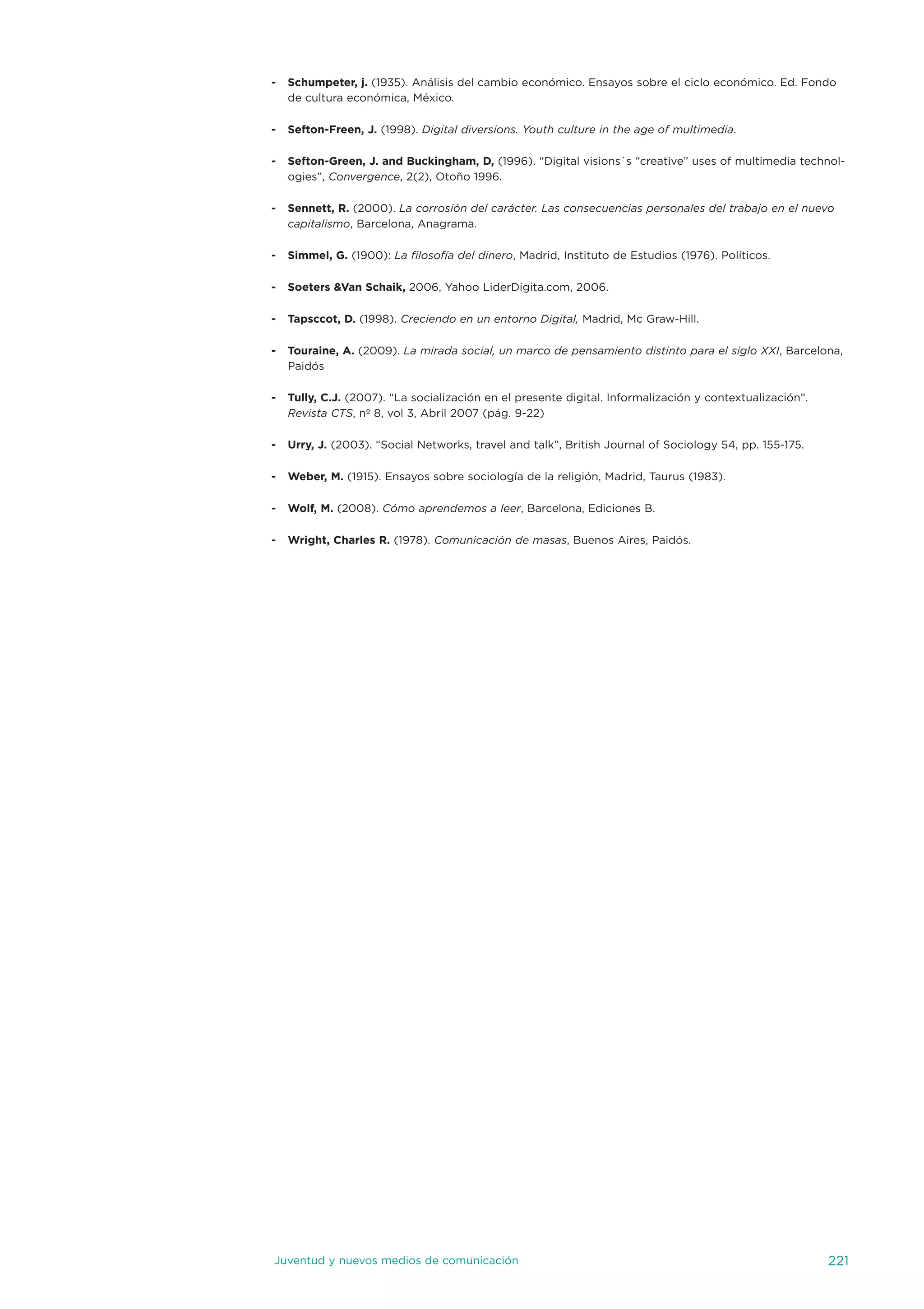 -   Schumpeter, j. (1935). análisis del cambio económico. ensayos sobre el ciclo económico. ed. Fondo
    de cultura económica, México.

-   Sefton-Freen, J. (1998). Digital diversions. Youth culture in the age of multimedia.

-   Sefton-Green, J. and Buckingham, D, (1996). “digital visions´s “creative” uses of multimedia technol-
    ogies”, Convergence, 2(2), otoño 1996.

-   Sennett, R. (2000). La corrosión del carácter. Las consecuencias personales del trabajo en el nuevo
    capitalismo, Barcelona, anagrama.

-   Simmel, G. (1900): La filosofía del dinero, Madrid, instituto de estudios (1976). Políticos.

-   Soeters &Van Schaik, 2006, Yahoo Liderdigita.com, 2006.

-   Tapsccot, D. (1998). Creciendo en un entorno Digital, Madrid, Mc Graw-Hill.

-   Touraine, A. (2009). La mirada social, un marco de pensamiento distinto para el siglo XXI, Barcelona,
    Paidós

-   Tully, C.J. (2007). “La socialización en el presente digital. informalización y contextualización”.
    Revista CTS, nº 8, vol 3, abril 2007 (pág. 9-22)

-   Urry, J. (2003). “social networks, travel and talk”, British journal of sociology 54, pp. 155-175.

-   Weber, M. (1915). ensayos sobre sociología de la religión, Madrid, taurus (1983).

-   Wolf, M. (2008). Cómo aprendemos a leer, Barcelona, ediciones B.

-   Wright, Charles R. (1978). Comunicación de masas, Buenos aires, Paidós.




juventud y nuevos medios de comunicación                                                                  221
 