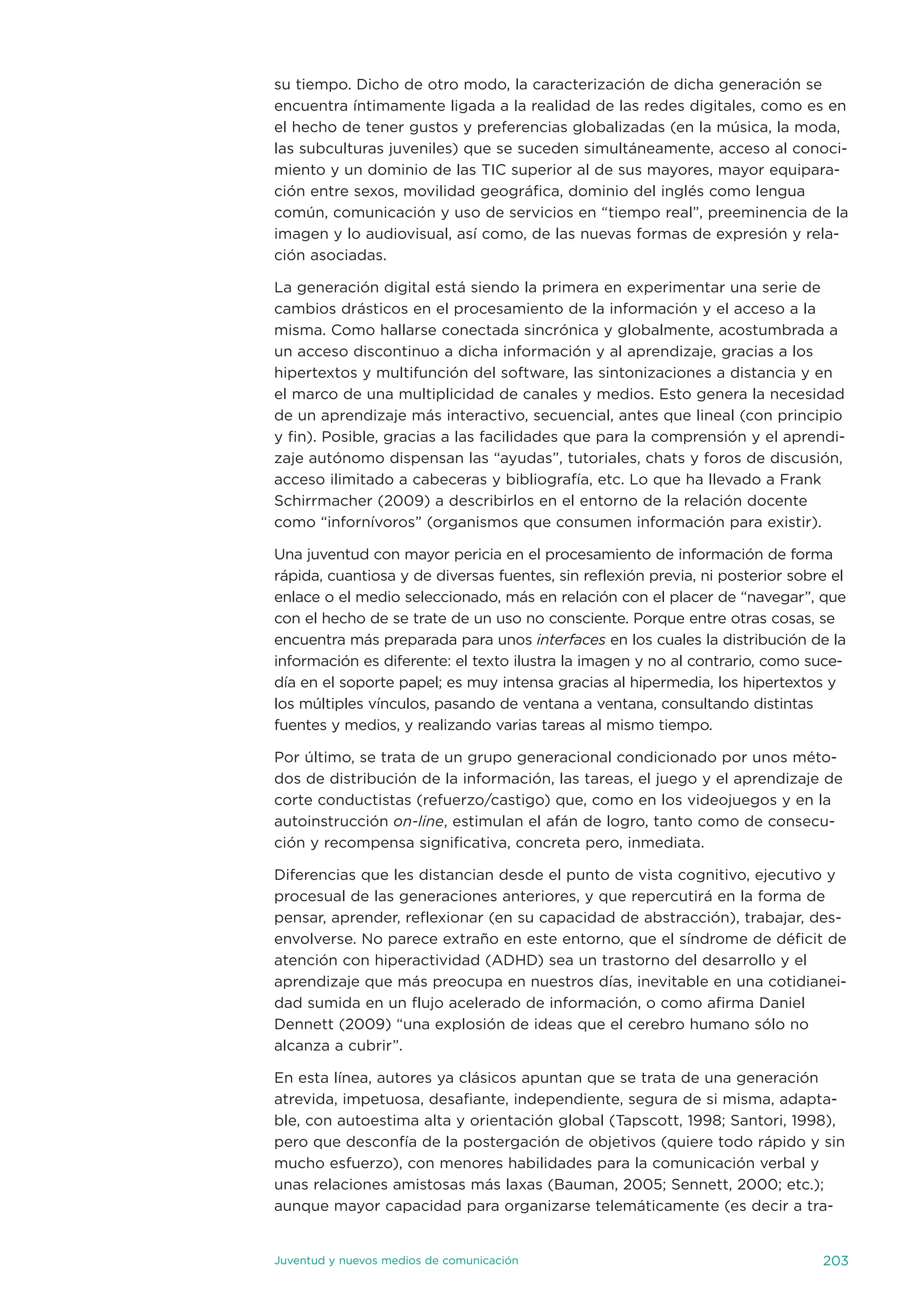 su tiempo. dicho de otro modo, la caracterización de dicha generación se
encuentra íntimamente ligada a la realidad de las redes digitales, como es en
el hecho de tener gustos y preferencias globalizadas (en la música, la moda,
las subculturas juveniles) que se suceden simultáneamente, acceso al conoci-
miento y un dominio de las tiC superior al de sus mayores, mayor equipara-
ción entre sexos, movilidad geográfica, dominio del inglés como lengua
común, comunicación y uso de servicios en “tiempo real”, preeminencia de la
imagen y lo audiovisual, así como, de las nuevas formas de expresión y rela-
ción asociadas.

La generación digital está siendo la primera en experimentar una serie de
cambios drásticos en el procesamiento de la información y el acceso a la
misma. Como hallarse conectada sincrónica y globalmente, acostumbrada a
un acceso discontinuo a dicha información y al aprendizaje, gracias a los
hipertextos y multifunción del software, las sintonizaciones a distancia y en
el marco de una multiplicidad de canales y medios. esto genera la necesidad
de un aprendizaje más interactivo, secuencial, antes que lineal (con principio
y fin). Posible, gracias a las facilidades que para la comprensión y el aprendi-
zaje autónomo dispensan las “ayudas”, tutoriales, chats y foros de discusión,
acceso ilimitado a cabeceras y bibliografía, etc. Lo que ha llevado a Frank
schirrmacher (2009) a describirlos en el entorno de la relación docente
como “infornívoros” (organismos que consumen información para existir).

una juventud con mayor pericia en el procesamiento de información de forma
rápida, cuantiosa y de diversas fuentes, sin reflexión previa, ni posterior sobre el
enlace o el medio seleccionado, más en relación con el placer de “navegar”, que
con el hecho de se trate de un uso no consciente. Porque entre otras cosas, se
encuentra más preparada para unos interfaces en los cuales la distribución de la
información es diferente: el texto ilustra la imagen y no al contrario, como suce-
día en el soporte papel; es muy intensa gracias al hipermedia, los hipertextos y
los múltiples vínculos, pasando de ventana a ventana, consultando distintas
fuentes y medios, y realizando varias tareas al mismo tiempo.

Por último, se trata de un grupo generacional condicionado por unos méto-
dos de distribución de la información, las tareas, el juego y el aprendizaje de
corte conductistas (refuerzo/castigo) que, como en los videojuegos y en la
autoinstrucción on-line, estimulan el afán de logro, tanto como de consecu-
ción y recompensa significativa, concreta pero, inmediata.

diferencias que les distancian desde el punto de vista cognitivo, ejecutivo y
procesual de las generaciones anteriores, y que repercutirá en la forma de
pensar, aprender, reflexionar (en su capacidad de abstracción), trabajar, des-
envolverse. no parece extraño en este entorno, que el síndrome de déficit de
atención con hiperactividad (adHd) sea un trastorno del desarrollo y el
aprendizaje que más preocupa en nuestros días, inevitable en una cotidianei-
dad sumida en un flujo acelerado de información, o como afirma daniel
dennett (2009) “una explosión de ideas que el cerebro humano sólo no
alcanza a cubrir”.

en esta línea, autores ya clásicos apuntan que se trata de una generación
atrevida, impetuosa, desafiante, independiente, segura de si misma, adapta-
ble, con autoestima alta y orientación global (tapscott, 1998; santori, 1998),
pero que desconfía de la postergación de objetivos (quiere todo rápido y sin
mucho esfuerzo), con menores habilidades para la comunicación verbal y
unas relaciones amistosas más laxas (Bauman, 2005; sennett, 2000; etc.);
aunque mayor capacidad para organizarse telemáticamente (es decir a tra-


juventud y nuevos medios de comunicación                                        203
 