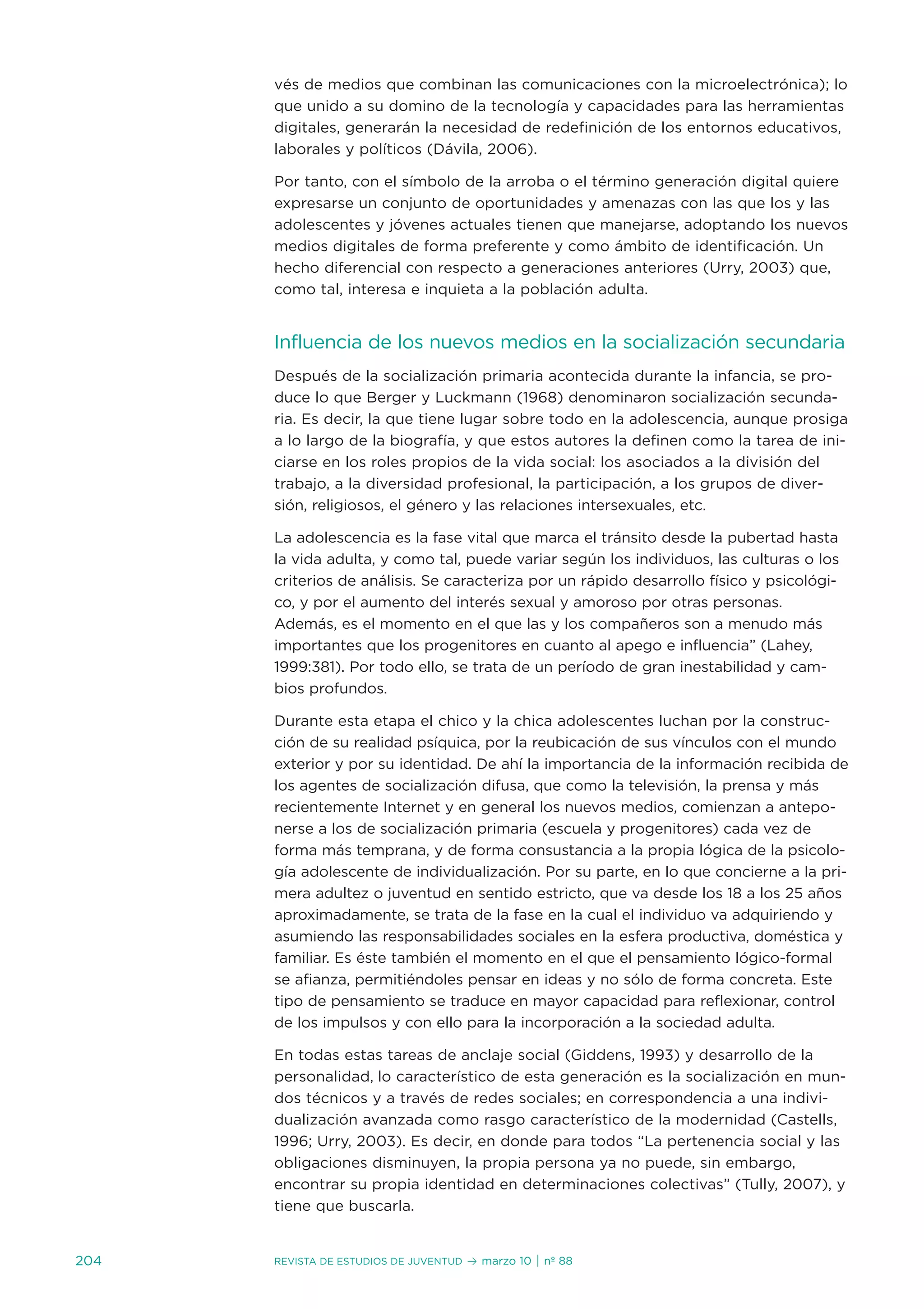 vés de medios que combinan las comunicaciones con la microelectrónica); lo
      que unido a su domino de la tecnología y capacidades para las herramientas
      digitales, generarán la necesidad de redefinición de los entornos educativos,
      laborales y políticos (dávila, 2006).

      Por tanto, con el símbolo de la arroba o el término generación digital quiere
      expresarse un conjunto de oportunidades y amenazas con las que los y las
      adolescentes y jóvenes actuales tienen que manejarse, adoptando los nuevos
      medios digitales de forma preferente y como ámbito de identificación. un
      hecho diferencial con respecto a generaciones anteriores (urry, 2003) que,
      como tal, interesa e inquieta a la población adulta.


      influencia de los nuevos medios en la socialización secundaria
      después de la socialización primaria acontecida durante la infancia, se pro-
      duce lo que Berger y Luckmann (1968) denominaron socialización secunda-
      ria. es decir, la que tiene lugar sobre todo en la adolescencia, aunque prosiga
      a lo largo de la biografía, y que estos autores la definen como la tarea de ini-
      ciarse en los roles propios de la vida social: los asociados a la división del
      trabajo, a la diversidad profesional, la participación, a los grupos de diver-
      sión, religiosos, el género y las relaciones intersexuales, etc.

      La adolescencia es la fase vital que marca el tránsito desde la pubertad hasta
      la vida adulta, y como tal, puede variar según los individuos, las culturas o los
      criterios de análisis. se caracteriza por un rápido desarrollo físico y psicológi-
      co, y por el aumento del interés sexual y amoroso por otras personas.
      además, es el momento en el que las y los compañeros son a menudo más
      importantes que los progenitores en cuanto al apego e influencia” (Lahey,
      1999:381). Por todo ello, se trata de un período de gran inestabilidad y cam-
      bios profundos.

      durante esta etapa el chico y la chica adolescentes luchan por la construc-
      ción de su realidad psíquica, por la reubicación de sus vínculos con el mundo
      exterior y por su identidad. de ahí la importancia de la información recibida de
      los agentes de socialización difusa, que como la televisión, la prensa y más
      recientemente internet y en general los nuevos medios, comienzan a antepo-
      nerse a los de socialización primaria (escuela y progenitores) cada vez de
      forma más temprana, y de forma consustancia a la propia lógica de la psicolo-
      gía adolescente de individualización. Por su parte, en lo que concierne a la pri-
      mera adultez o juventud en sentido estricto, que va desde los 18 a los 25 años
      aproximadamente, se trata de la fase en la cual el individuo va adquiriendo y
      asumiendo las responsabilidades sociales en la esfera productiva, doméstica y
      familiar. es éste también el momento en el que el pensamiento lógico-formal
      se afianza, permitiéndoles pensar en ideas y no sólo de forma concreta. este
      tipo de pensamiento se traduce en mayor capacidad para reflexionar, control
      de los impulsos y con ello para la incorporación a la sociedad adulta.

      en todas estas tareas de anclaje social (Giddens, 1993) y desarrollo de la
      personalidad, lo característico de esta generación es la socialización en mun-
      dos técnicos y a través de redes sociales; en correspondencia a una indivi-
      dualización avanzada como rasgo característico de la modernidad (Castells,
      1996; urry, 2003). es decir, en donde para todos “La pertenencia social y las
      obligaciones disminuyen, la propia persona ya no puede, sin embargo,
      encontrar su propia identidad en determinaciones colectivas” (tully, 2007), y
      tiene que buscarla.


204   Revista de estudios de juventud   ≥ marzo 10 | nº 88
 