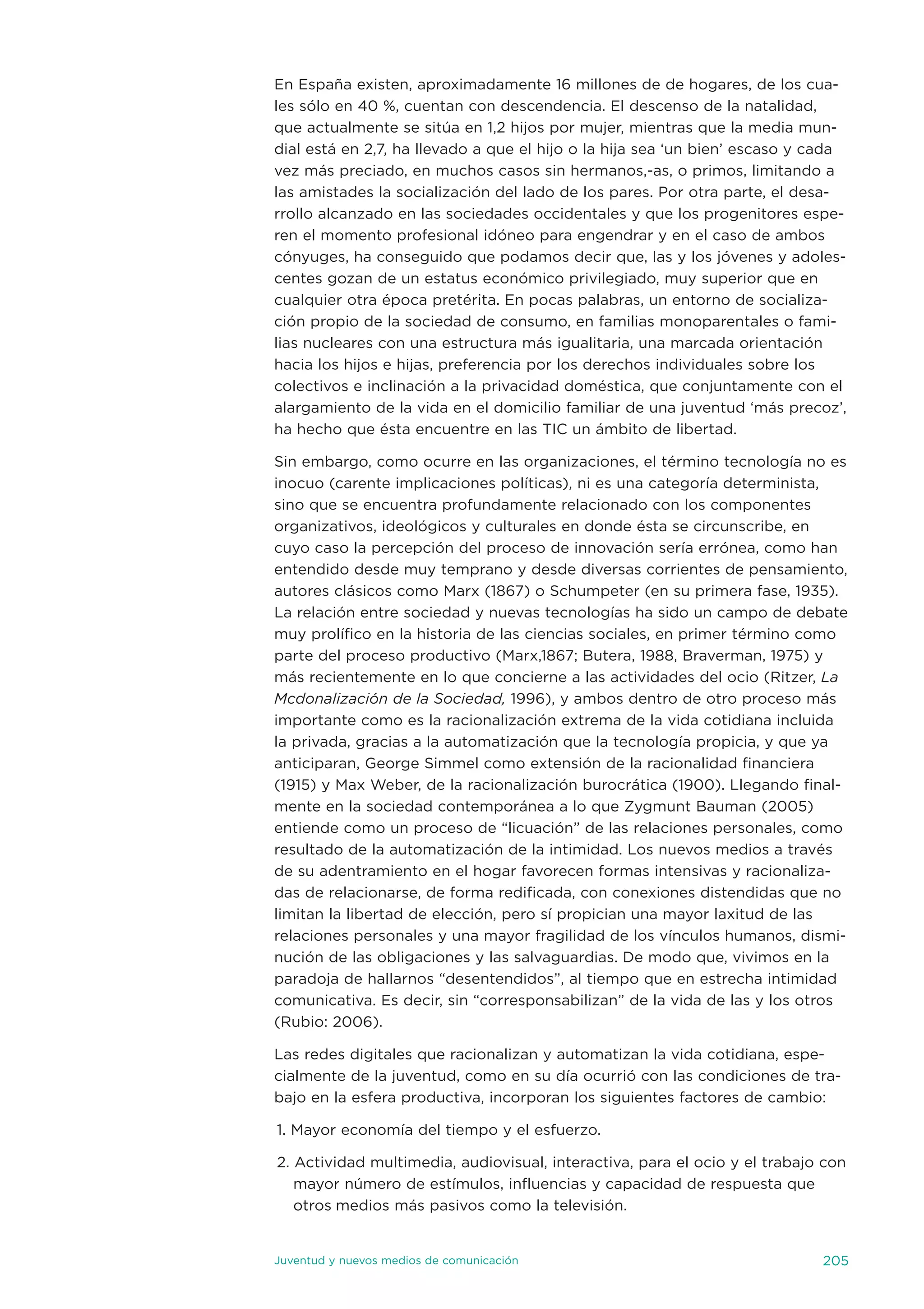en españa existen, aproximadamente 16 millones de de hogares, de los cua-
les sólo en 40 %, cuentan con descendencia. el descenso de la natalidad,
que actualmente se sitúa en 1,2 hijos por mujer, mientras que la media mun-
dial está en 2,7, ha llevado a que el hijo o la hija sea ‘un bien’ escaso y cada
vez más preciado, en muchos casos sin hermanos,-as, o primos, limitando a
las amistades la socialización del lado de los pares. Por otra parte, el desa-
rrollo alcanzado en las sociedades occidentales y que los progenitores espe-
ren el momento profesional idóneo para engendrar y en el caso de ambos
cónyuges, ha conseguido que podamos decir que, las y los jóvenes y adoles-
centes gozan de un estatus económico privilegiado, muy superior que en
cualquier otra época pretérita. en pocas palabras, un entorno de socializa-
ción propio de la sociedad de consumo, en familias monoparentales o fami-
lias nucleares con una estructura más igualitaria, una marcada orientación
hacia los hijos e hijas, preferencia por los derechos individuales sobre los
colectivos e inclinación a la privacidad doméstica, que conjuntamente con el
alargamiento de la vida en el domicilio familiar de una juventud ‘más precoz’,
ha hecho que ésta encuentre en las tiC un ámbito de libertad.

sin embargo, como ocurre en las organizaciones, el término tecnología no es
inocuo (carente implicaciones políticas), ni es una categoría determinista,
sino que se encuentra profundamente relacionado con los componentes
organizativos, ideológicos y culturales en donde ésta se circunscribe, en
cuyo caso la percepción del proceso de innovación sería errónea, como han
entendido desde muy temprano y desde diversas corrientes de pensamiento,
autores clásicos como Marx (1867) o schumpeter (en su primera fase, 1935).
La relación entre sociedad y nuevas tecnologías ha sido un campo de debate
muy prolífico en la historia de las ciencias sociales, en primer término como
parte del proceso productivo (Marx,1867; Butera, 1988, Braverman, 1975) y
más recientemente en lo que concierne a las actividades del ocio (Ritzer, La
Mcdonalización de la Sociedad, 1996), y ambos dentro de otro proceso más
importante como es la racionalización extrema de la vida cotidiana incluida
la privada, gracias a la automatización que la tecnología propicia, y que ya
anticiparan, George simmel como extensión de la racionalidad financiera
(1915) y Max Weber, de la racionalización burocrática (1900). Llegando final-
mente en la sociedad contemporánea a lo que Zygmunt Bauman (2005)
entiende como un proceso de “licuación” de las relaciones personales, como
resultado de la automatización de la intimidad. Los nuevos medios a través
de su adentramiento en el hogar favorecen formas intensivas y racionaliza-
das de relacionarse, de forma redificada, con conexiones distendidas que no
limitan la libertad de elección, pero sí propician una mayor laxitud de las
relaciones personales y una mayor fragilidad de los vínculos humanos, dismi-
nución de las obligaciones y las salvaguardias. de modo que, vivimos en la
paradoja de hallarnos “desentendidos”, al tiempo que en estrecha intimidad
comunicativa. es decir, sin “corresponsabilizan” de la vida de las y los otros
(Rubio: 2006).

Las redes digitales que racionalizan y automatizan la vida cotidiana, espe-
cialmente de la juventud, como en su día ocurrió con las condiciones de tra-
bajo en la esfera productiva, incorporan los siguientes factores de cambio:

1. Mayor economía del tiempo y el esfuerzo.

2. actividad multimedia, audiovisual, interactiva, para el ocio y el trabajo con
   mayor número de estímulos, influencias y capacidad de respuesta que
   otros medios más pasivos como la televisión.


juventud y nuevos medios de comunicación                                    205
 