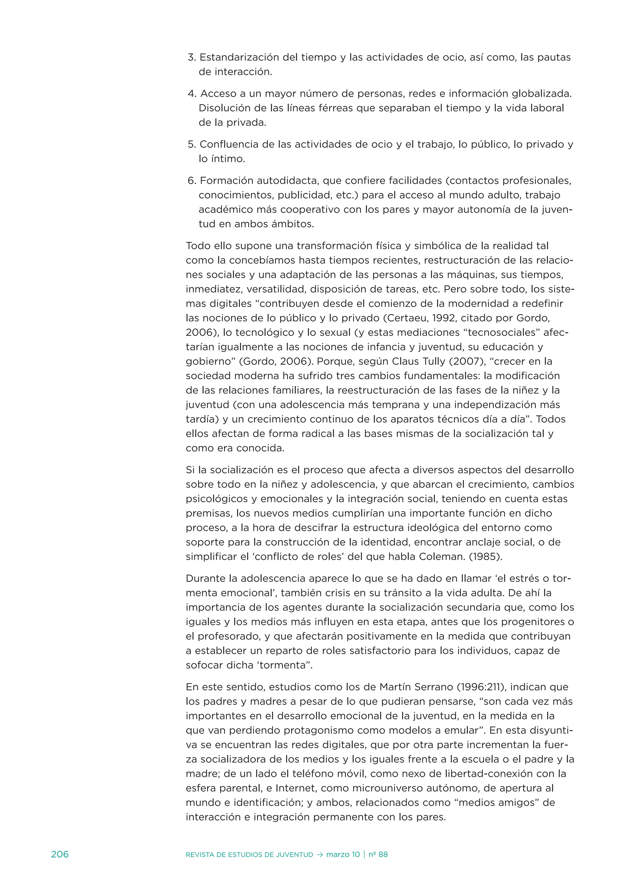 3. estandarización del tiempo y las actividades de ocio, así como, las pautas
         de interacción.

      4. acceso a un mayor número de personas, redes e información globalizada.
         disolución de las líneas férreas que separaban el tiempo y la vida laboral
         de la privada.

      5. Confluencia de las actividades de ocio y el trabajo, lo público, lo privado y
         lo íntimo.

      6. Formación autodidacta, que confiere facilidades (contactos profesionales,
         conocimientos, publicidad, etc.) para el acceso al mundo adulto, trabajo
         académico más cooperativo con los pares y mayor autonomía de la juven-
         tud en ambos ámbitos.

      todo ello supone una transformación física y simbólica de la realidad tal
      como la concebíamos hasta tiempos recientes, restructuración de las relacio-
      nes sociales y una adaptación de las personas a las máquinas, sus tiempos,
      inmediatez, versatilidad, disposición de tareas, etc. Pero sobre todo, los siste-
      mas digitales “contribuyen desde el comienzo de la modernidad a redefinir
      las nociones de lo público y lo privado (Certaeu, 1992, citado por Gordo,
      2006), lo tecnológico y lo sexual (y estas mediaciones “tecnosociales” afec-
      tarían igualmente a las nociones de infancia y juventud, su educación y
      gobierno” (Gordo, 2006). Porque, según Claus tully (2007), “crecer en la
      sociedad moderna ha sufrido tres cambios fundamentales: la modificación
      de las relaciones familiares, la reestructuración de las fases de la niñez y la
      juventud (con una adolescencia más temprana y una independización más
      tardía) y un crecimiento continuo de los aparatos técnicos día a día”. todos
      ellos afectan de forma radical a las bases mismas de la socialización tal y
      como era conocida.

      si la socialización es el proceso que afecta a diversos aspectos del desarrollo
      sobre todo en la niñez y adolescencia, y que abarcan el crecimiento, cambios
      psicológicos y emocionales y la integración social, teniendo en cuenta estas
      premisas, los nuevos medios cumplirían una importante función en dicho
      proceso, a la hora de descifrar la estructura ideológica del entorno como
      soporte para la construcción de la identidad, encontrar anclaje social, o de
      simplificar el ‘conflicto de roles’ del que habla Coleman. (1985).

      durante la adolescencia aparece lo que se ha dado en llamar ‘el estrés o tor-
      menta emocional’, también crisis en su tránsito a la vida adulta. de ahí la
      importancia de los agentes durante la socialización secundaria que, como los
      iguales y los medios más influyen en esta etapa, antes que los progenitores o
      el profesorado, y que afectarán positivamente en la medida que contribuyan
      a establecer un reparto de roles satisfactorio para los individuos, capaz de
      sofocar dicha ‘tormenta”.

      en este sentido, estudios como los de Martín serrano (1996:211), indican que
      los padres y madres a pesar de lo que pudieran pensarse, “son cada vez más
      importantes en el desarrollo emocional de la juventud, en la medida en la
      que van perdiendo protagonismo como modelos a emular”. en esta disyunti-
      va se encuentran las redes digitales, que por otra parte incrementan la fuer-
      za socializadora de los medios y los iguales frente a la escuela o el padre y la
      madre; de un lado el teléfono móvil, como nexo de libertad-conexión con la
      esfera parental, e internet, como microuniverso autónomo, de apertura al
      mundo e identificación; y ambos, relacionados como “medios amigos” de
      interacción e integración permanente con los pares.


206   Revista de estudios de juventud   ≥ marzo 10 | nº 88
 
