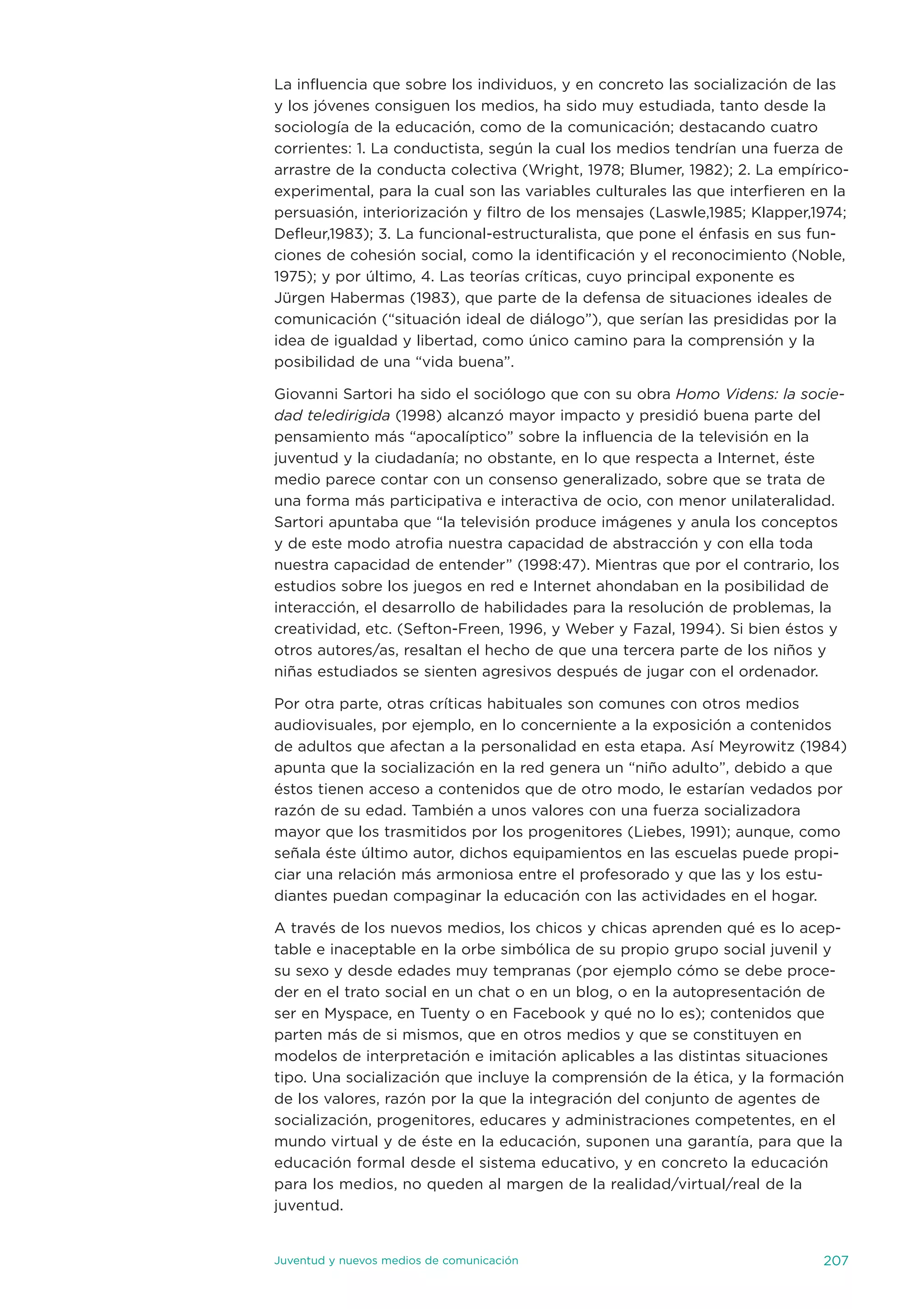 La influencia que sobre los individuos, y en concreto las socialización de las
y los jóvenes consiguen los medios, ha sido muy estudiada, tanto desde la
sociología de la educación, como de la comunicación; destacando cuatro
corrientes: 1. La conductista, según la cual los medios tendrían una fuerza de
arrastre de la conducta colectiva (Wright, 1978; Blumer, 1982); 2. La empírico-
experimental, para la cual son las variables culturales las que interfieren en la
persuasión, interiorización y filtro de los mensajes (Laswle,1985; Klapper,1974;
defleur,1983); 3. La funcional-estructuralista, que pone el énfasis en sus fun-
ciones de cohesión social, como la identificación y el reconocimiento (noble,
1975); y por último, 4. Las teorías críticas, cuyo principal exponente es
jürgen Habermas (1983), que parte de la defensa de situaciones ideales de
comunicación (“situación ideal de diálogo”), que serían las presididas por la
idea de igualdad y libertad, como único camino para la comprensión y la
posibilidad de una “vida buena”.

Giovanni sartori ha sido el sociólogo que con su obra Homo Videns: la socie-
dad teledirigida (1998) alcanzó mayor impacto y presidió buena parte del
pensamiento más “apocalíptico” sobre la influencia de la televisión en la
juventud y la ciudadanía; no obstante, en lo que respecta a internet, éste
medio parece contar con un consenso generalizado, sobre que se trata de
una forma más participativa e interactiva de ocio, con menor unilateralidad.
sartori apuntaba que “la televisión produce imágenes y anula los conceptos
y de este modo atrofia nuestra capacidad de abstracción y con ella toda
nuestra capacidad de entender” (1998:47). Mientras que por el contrario, los
estudios sobre los juegos en red e internet ahondaban en la posibilidad de
interacción, el desarrollo de habilidades para la resolución de problemas, la
creatividad, etc. (sefton-Freen, 1996, y Weber y Fazal, 1994). si bien éstos y
otros autores/as, resaltan el hecho de que una tercera parte de los niños y
niñas estudiados se sienten agresivos después de jugar con el ordenador.

Por otra parte, otras críticas habituales son comunes con otros medios
audiovisuales, por ejemplo, en lo concerniente a la exposición a contenidos
de adultos que afectan a la personalidad en esta etapa. así Meyrowitz (1984)
apunta que la socialización en la red genera un “niño adulto”, debido a que
éstos tienen acceso a contenidos que de otro modo, le estarían vedados por
razón de su edad. también a unos valores con una fuerza socializadora
mayor que los trasmitidos por los progenitores (Liebes, 1991); aunque, como
señala éste último autor, dichos equipamientos en las escuelas puede propi-
ciar una relación más armoniosa entre el profesorado y que las y los estu-
diantes puedan compaginar la educación con las actividades en el hogar.

a través de los nuevos medios, los chicos y chicas aprenden qué es lo acep-
table e inaceptable en la orbe simbólica de su propio grupo social juvenil y
su sexo y desde edades muy tempranas (por ejemplo cómo se debe proce-
der en el trato social en un chat o en un blog, o en la autopresentación de
ser en Myspace, en tuenty o en Facebook y qué no lo es); contenidos que
parten más de si mismos, que en otros medios y que se constituyen en
modelos de interpretación e imitación aplicables a las distintas situaciones
tipo. una socialización que incluye la comprensión de la ética, y la formación
de los valores, razón por la que la integración del conjunto de agentes de
socialización, progenitores, educares y administraciones competentes, en el
mundo virtual y de éste en la educación, suponen una garantía, para que la
educación formal desde el sistema educativo, y en concreto la educación
para los medios, no queden al margen de la realidad/virtual/real de la
juventud.


juventud y nuevos medios de comunicación                                     207
 