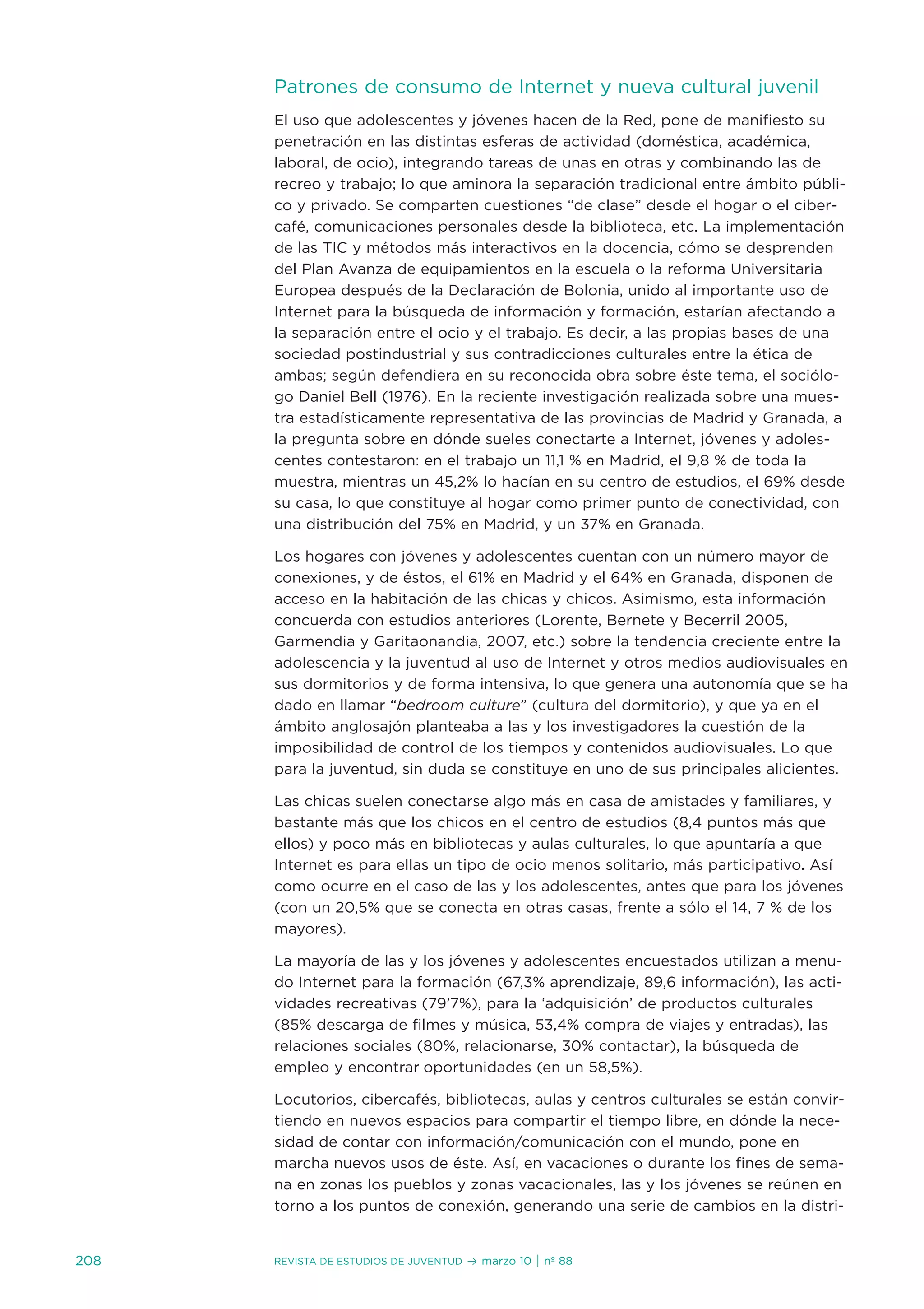 Patrones de consumo de internet y nueva cultural juvenil
      el uso que adolescentes y jóvenes hacen de la Red, pone de manifiesto su
      penetración en las distintas esferas de actividad (doméstica, académica,
      laboral, de ocio), integrando tareas de unas en otras y combinando las de
      recreo y trabajo; lo que aminora la separación tradicional entre ámbito públi-
      co y privado. se comparten cuestiones “de clase” desde el hogar o el ciber-
      café, comunicaciones personales desde la biblioteca, etc. La implementación
      de las tiC y métodos más interactivos en la docencia, cómo se desprenden
      del Plan avanza de equipamientos en la escuela o la reforma universitaria
      europea después de la declaración de Bolonia, unido al importante uso de
      internet para la búsqueda de información y formación, estarían afectando a
      la separación entre el ocio y el trabajo. es decir, a las propias bases de una
      sociedad postindustrial y sus contradicciones culturales entre la ética de
      ambas; según defendiera en su reconocida obra sobre éste tema, el sociólo-
      go daniel Bell (1976). en la reciente investigación realizada sobre una mues-
      tra estadísticamente representativa de las provincias de Madrid y Granada, a
      la pregunta sobre en dónde sueles conectarte a internet, jóvenes y adoles-
      centes contestaron: en el trabajo un 11,1 % en Madrid, el 9,8 % de toda la
      muestra, mientras un 45,2% lo hacían en su centro de estudios, el 69% desde
      su casa, lo que constituye al hogar como primer punto de conectividad, con
      una distribución del 75% en Madrid, y un 37% en Granada.

      Los hogares con jóvenes y adolescentes cuentan con un número mayor de
      conexiones, y de éstos, el 61% en Madrid y el 64% en Granada, disponen de
      acceso en la habitación de las chicas y chicos. asimismo, esta información
      concuerda con estudios anteriores (Lorente, Bernete y Becerril 2005,
      Garmendia y Garitaonandia, 2007, etc.) sobre la tendencia creciente entre la
      adolescencia y la juventud al uso de internet y otros medios audiovisuales en
      sus dormitorios y de forma intensiva, lo que genera una autonomía que se ha
      dado en llamar “bedroom culture” (cultura del dormitorio), y que ya en el
      ámbito anglosajón planteaba a las y los investigadores la cuestión de la
      imposibilidad de control de los tiempos y contenidos audiovisuales. Lo que
      para la juventud, sin duda se constituye en uno de sus principales alicientes.

      Las chicas suelen conectarse algo más en casa de amistades y familiares, y
      bastante más que los chicos en el centro de estudios (8,4 puntos más que
      ellos) y poco más en bibliotecas y aulas culturales, lo que apuntaría a que
      internet es para ellas un tipo de ocio menos solitario, más participativo. así
      como ocurre en el caso de las y los adolescentes, antes que para los jóvenes
      (con un 20,5% que se conecta en otras casas, frente a sólo el 14, 7 % de los
      mayores).

      La mayoría de las y los jóvenes y adolescentes encuestados utilizan a menu-
      do internet para la formación (67,3% aprendizaje, 89,6 información), las acti-
      vidades recreativas (79’7%), para la ‘adquisición’ de productos culturales
      (85% descarga de filmes y música, 53,4% compra de viajes y entradas), las
      relaciones sociales (80%, relacionarse, 30% contactar), la búsqueda de
      empleo y encontrar oportunidades (en un 58,5%).

      Locutorios, cibercafés, bibliotecas, aulas y centros culturales se están convir-
      tiendo en nuevos espacios para compartir el tiempo libre, en dónde la nece-
      sidad de contar con información/comunicación con el mundo, pone en
      marcha nuevos usos de éste. así, en vacaciones o durante los fines de sema-
      na en zonas los pueblos y zonas vacacionales, las y los jóvenes se reúnen en
      torno a los puntos de conexión, generando una serie de cambios en la distri-


208   Revista de estudios de juventud   ≥ marzo 10 | nº 88
 