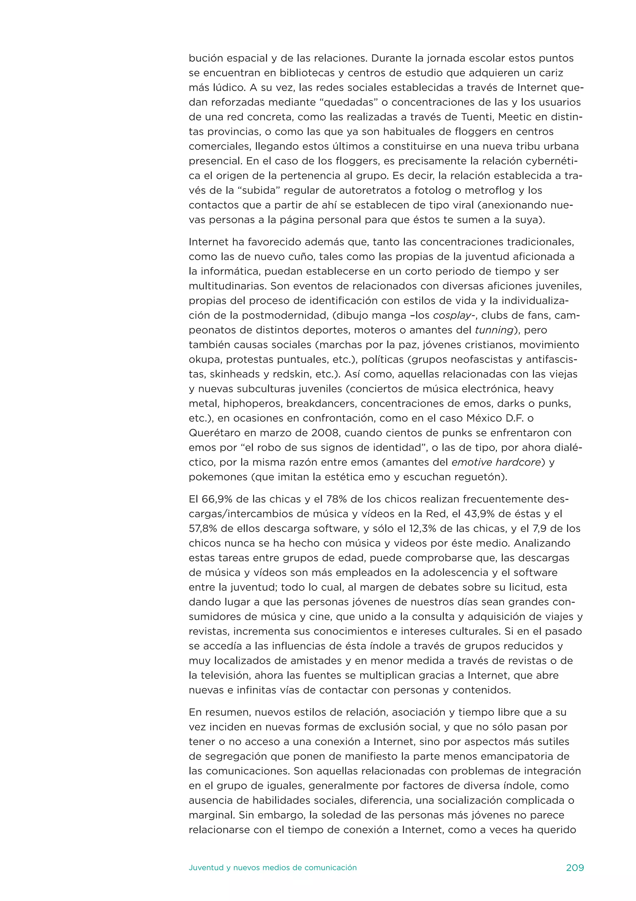 bución espacial y de las relaciones. durante la jornada escolar estos puntos
se encuentran en bibliotecas y centros de estudio que adquieren un cariz
más lúdico. a su vez, las redes sociales establecidas a través de internet que-
dan reforzadas mediante “quedadas” o concentraciones de las y los usuarios
de una red concreta, como las realizadas a través de tuenti, Meetic en distin-
tas provincias, o como las que ya son habituales de floggers en centros
comerciales, llegando estos últimos a constituirse en una nueva tribu urbana
presencial. en el caso de los floggers, es precisamente la relación cybernéti-
ca el origen de la pertenencia al grupo. es decir, la relación establecida a tra-
vés de la “subida” regular de autoretratos a fotolog o metroflog y los
contactos que a partir de ahí se establecen de tipo viral (anexionando nue-
vas personas a la página personal para que éstos te sumen a la suya).

internet ha favorecido además que, tanto las concentraciones tradicionales,
como las de nuevo cuño, tales como las propias de la juventud aficionada a
la informática, puedan establecerse en un corto periodo de tiempo y ser
multitudinarias. son eventos de relacionados con diversas aficiones juveniles,
propias del proceso de identificación con estilos de vida y la individualiza-
ción de la postmodernidad, (dibujo manga –los cosplay-, clubs de fans, cam-
peonatos de distintos deportes, moteros o amantes del tunning), pero
también causas sociales (marchas por la paz, jóvenes cristianos, movimiento
okupa, protestas puntuales, etc.), políticas (grupos neofascistas y antifascis-
tas, skinheads y redskin, etc.). así como, aquellas relacionadas con las viejas
y nuevas subculturas juveniles (conciertos de música electrónica, heavy
metal, hiphoperos, breakdancers, concentraciones de emos, darks o punks,
etc.), en ocasiones en confrontación, como en el caso México d.F. o
Querétaro en marzo de 2008, cuando cientos de punks se enfrentaron con
emos por “el robo de sus signos de identidad”, o las de tipo, por ahora dialé-
ctico, por la misma razón entre emos (amantes del emotive hardcore) y
pokemones (que imitan la estética emo y escuchan reguetón).

el 66,9% de las chicas y el 78% de los chicos realizan frecuentemente des-
cargas/intercambios de música y vídeos en la Red, el 43,9% de éstas y el
57,8% de ellos descarga software, y sólo el 12,3% de las chicas, y el 7,9 de los
chicos nunca se ha hecho con música y videos por éste medio. analizando
estas tareas entre grupos de edad, puede comprobarse que, las descargas
de música y vídeos son más empleados en la adolescencia y el software
entre la juventud; todo lo cual, al margen de debates sobre su licitud, esta
dando lugar a que las personas jóvenes de nuestros días sean grandes con-
sumidores de música y cine, que unido a la consulta y adquisición de viajes y
revistas, incrementa sus conocimientos e intereses culturales. si en el pasado
se accedía a las influencias de ésta índole a través de grupos reducidos y
muy localizados de amistades y en menor medida a través de revistas o de
la televisión, ahora las fuentes se multiplican gracias a internet, que abre
nuevas e infinitas vías de contactar con personas y contenidos.

en resumen, nuevos estilos de relación, asociación y tiempo libre que a su
vez inciden en nuevas formas de exclusión social, y que no sólo pasan por
tener o no acceso a una conexión a internet, sino por aspectos más sutiles
de segregación que ponen de manifiesto la parte menos emancipatoria de
las comunicaciones. son aquellas relacionadas con problemas de integración
en el grupo de iguales, generalmente por factores de diversa índole, como
ausencia de habilidades sociales, diferencia, una socialización complicada o
marginal. sin embargo, la soledad de las personas más jóvenes no parece
relacionarse con el tiempo de conexión a internet, como a veces ha querido


juventud y nuevos medios de comunicación                                     209
 