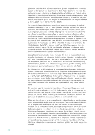 pensarse, sino más bien ocurre al contrario, que las personas más sociables
      suelen contar con un uso más intensivo de la Red y de mayor variedad de
      aplicaciones para relacionarse. según el uCLa World internet Project sobre
      14 países incluyendo españa demostró que las y los internautas dedican más
      tiempo que los no usuarios a las actividades sociales, y la mitad de los jóve-
      nes usuarios decían que la red mejora las relaciones con sus amigos (Lenhart
      y Rainie, 2001, citado por Garmendia 2007).

      no obstante, la principal preocupación de las administraciones de todo el
      mundo con respecto a las tiC, y en concreto internet, ha girado en torno al
      concepto de ‘brecha digital’, entre regiones, estatus, edades y sexos, para
      que ningún grupo quede excluido del progreso y el conocimiento; término
      con el que ha querido conceptualizarse las diferencias en el acceso a los
      medios telemáticos y los conocimientos necesarios para la ‘alfabetización’
      informática. en lo que concierne al caso español, siguiendo la encuesta pro-
      pia, sólo el 3,4% de la muestra total decía no acceder nunca la Red, 0,5 en la
      submuestra de Madrid; de ese 3,4 %, sólo el 7,9 % era por un problema de
      ‘alfabetización digital’ (“es porque no sé”), y el 36,8% porque no tiene los
      medios, mientras que un 52,6%, manifestaba la falta de interés que suele
      conllevar otro tipo de diferencias de tipo sociocultural, a las que hacíamos
      alusión con la expresión: “porque no me interesa”.

      Las aplicaciones empleadas más a menudo (97 % de la muestra total) son
      aquellas destinadas a la búsqueda de información (Google y otros buscado-
      res), y las que por excelencia caracteriza la Red, perfilando un patrón de uso
      de la conexión, presidido por la oportunidad de ubicación de contenidos y
      conocimientos, similar en la adolescencia y juventud, y entre chicos y chicas
      (contestando que nunca lo usan un 0% de los que acceden a la Red).

      en éste sentido, la dificultad que se observa es la tendencia en el discurso
      juvenil a no recabar información sobre el origen de las fuentes encontradas
      en las Web, manteniendo la confianza propia de los documentos publicados
      y no en función, de la fiabilidad de las fuentes. algo que lleva a la equipara-
      ción en muchos casos, de las más cualificadas, acreditadas y solventes, con
      las que ocultan su identidad, contienen una información propagandística,
      capciosa o persiguen fines espurios, en especial entre las y los de menor
      edad.

      en segundo lugar la mensajería instantánea (Messenger, skype, etc.) es la
      aplicación más empleada por un 91% de la muestra total, la primera, por su
      propia naturaleza, en dedicación de tiempo (más de dos puntos los adoles-
      centes por encima de los jóvenes y las chicas que los chicos); mientras las
      personas de edad más avanzada prefieren el correo electrónico.

      el correo electrónico es la tercera aplicación más utilizada, su rapidez, segu-
      ridad, simplicidad y deslocalización de buzones (que no requiere un domici-
      lio, ni las gestiones administrativas para dar de alta un destinatario) en
      relación con el correo tradicional, se adapta a la perfección a la nueva juven-
      tud viajera, que se conecta en varios puestos (hogar, centro de estudios,
      bibliotecas, lugares de vacaciones, etc.) y que demanda un mínimo control
      sobre sus comunicaciones. también han dotado éstas de unas mayores posi-
      bilidades de retroalimentación con las administraciones, educadores y orga-
      nizaciones de toda índole. es bastante más empleado entre la juventud, que
      en la adolescencia, que parece preferir la mensajería instantánea (91,7% y
      79,8%), y más por las chicas que por los chicos (el 90,2% y 85,8% respectiva-
      mente).


210   Revista de estudios de juventud   ≥ marzo 10 | nº 88
 