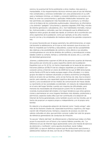 cencia y la juventud de forma preferente a otros medios, más pasivos y
      manipulables. a los requerimientos técnicos mínimos para el uso de internet,
      más complicados y onerosos (ordenador con unas prestaciones en su soft-
      ware y hardware mínimas, un módem y conexión telefónica con acceso a la
      Red), se unen los conocimientos y aptitudes intelectuales necesarias, que
      han permitido una adaptación más favorable de la juventud y su introduc-
      ción en la lógica de los contenidos audiovisuales, interactivos, la informática
      y los distintos “gadgets” (chucherías) y aparatos digitales (PsP, Play, móviles
      de distinta generación, calculadoras, etc.). son habilidades mentales, manua-
      les, motivacionales y culturales, que han conseguido que la alfabetización
      digital en estos grupos de edad sea rápida; al contrario de lo acontecido con
      otros segmentos de la población, como por ejemplo, en los años noventa
      ocurrió con las y los empleados de mediana edad en las grandes corporacio-
      nes.

      un acceso favorecido por el apoyo parental y las administraciones, en espe-
      cial durante la adolescencia, en la que es más necesario que el acceso a la
      Red no impedido por la familia y educadores; a pesar de las susceptibilida-
      des relativas a las posibilidades de control y cómo afecta a sus estudios,
      constituyéndose en uno de los ámbitos de conflicto y reivindicación a estas
      edades (sobre su compra, tiempo y contenidos de acceso, etc.), y con ello,
      de identidad generacional.

      jóvenes y adolescentes suponen el 24% de las personas usuarias de internet,
      diez puntos por encima de su peso específico dentro de la población
      española (con un 14, 22 %). un hecho impensable sin la tarea de las adminis-
      traciones públicas (el 99,3 % de los colegios españoles ya contaban con
      conexión activa a internet en enero de 2009 de los que el 98% tenía banda
      ancha frente al 67% de la media europea según cifras oficiales), ni si éstos
      grupos de edad no hubiesen alcanzado un estatus económico privilegiado,
      tanto en el seno de sus familias, como en las formas de vida, tras la emanci-
      pación, pero además, una capacidad cognitiva derivada de la plena escolari-
      zación y una socialización en los medios de comunicación de masas desde
      su nacimiento en las sociedades occidentales. un reducto de independencia
      en el seno del hogar familiar, cuando son mayores las dificultades, pero
      menores las necesidades de emancipación juvenil. Por la carestía de la
      vivienda, la precariedad del empleo o la mayor tendencia que otras genera-
      ciones a permanecer en unos hogares familiares más dotados, protectores y
      permisivos; aspectos todos ellos que han contribuido a la adopción de
      internet de forma generalizada, como también ocurre con los móviles, por el
      hecho de propiciar un espacio propio e independiente y en el propio seno
      familiar.

      en relación a la estupenda adopción de internet como “medio amigo”, ade-
      más de los factores citados de, capacidad económica, cognitiva y de nego-
      ciación (de infraestructuras, tiempos y espacios de acceso), se unen los
      valores culturales en alza, que permiten conocer cuáles han sido los grupos
      de referencia generadores de conductas de imitación.

      Ya sea por “efecto del halo” de diferenciación y libertad que rodea a la Red,
      ya por la asociación con el futuro y los nuevos hábitos juveniles, etc. “La
      referencia al uso de internet sigue apareciendo como una mezcla de ejercicio
      de distinción y ‘confesión’, como apunta el profesor javier Callejo
      (2001:226). Lo que en definitiva supone que las atribuciones que jóvenes y
      adolescentes realizan de ésta, son las de un Medio que representa sus aspi-


214   Revista de estudios de juventud   ≥ marzo 10 | nº 88
 