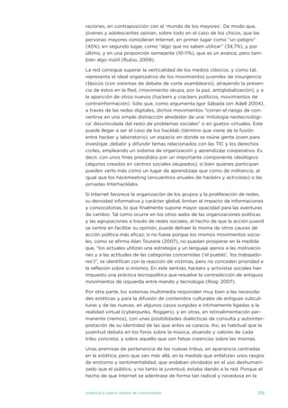 raciones, en contraposición con el ‘mundo de los mayores’. de modo que,
jóvenes y adolescentes opinan, sobre todo en el caso de los chicos, que las
personas mayores consideran internet, en primer lugar como “un peligro”
(45%), en segundo lugar, como “algo que no saben utilizar” (34,7%), y por
último, y en una proporción semejante (10-11%), que es un avance, pero tam-
bién algo inútil (Rubio, 2009).

La red consigue superar la verticalidad de los medios clásicos, y como tal,
representa el ideal organizativo de los movimientos juveniles de insurgencia
clásicos (con sistemas de debate de corte asambleario), atrayendo la presen-
cia de éstos en la Red, (movimiento okupa, por la paz, antiglobalización), y a
la aparición de otros nuevos (hackers y crackers políticos, movimientos de
contrainformación). sólo que, como argumenta igor sábada (en adell 2004),
a través de las redes digitales, dichos movimientos “corran el riesgo de con-
vertirse en una simple distracción alrededor de una ‘mitología neotecnológi-
ca’ desvinculada del resto de problemas sociales” o en guetos virtuales. este
puede llegar a ser el caso de los hacklab (término que viene de la fusión
entre hacker y laboratorio), un espacio en donde se reúne gente joven para
investigar, debatir y difundir temas relacionados con las tiC y los derechos
civiles, empleando un sistema de organización y aprendizaje cooperativo. es
decir, con unos fines presididos por un importante componente ideológico
(algunos creados en centros sociales okupados), si bien quienes participan
pueden verlo más cómo un lugar de aprendizaje que como de militancia, al
igual que los hackmeeting (encuentros anuales de hackers y activistas) o las
jornadas interhacklabs.

si internet favorece la organización de los grupos y la proliferación de redes,
su densidad informativa y carácter global, limitan el impacto de informaciones
y convocatorias, lo que finalmente supone mayor opacidad para las aventuras
de cambio. tal como ocurre en los sitios webs de las organizaciones políticas
y las agrupaciones a través de redes sociales, el hecho de que la acción juvenil
se centre en facilitar su opinión, puede detraer la misma de otros cauces de
acción política más eficaz; si no fuese porque los mismos movimientos socia-
les, como se afirma alan tourane (2007), no puedan prosperar en la medida
que, “los actuales utilizan una estrategia y un lenguaje ajenos a las motivacio-
nes y a las actitudes de las categorías concernidas (‘el pueblo’, ‘los trabajado-
res’)”, se identifican con la reacción de víctimas, pero no conceden prioridad a
la reflexión sobre sí mismos. en este sentido, hackers y activistas sociales han
impuesto una práctica tecnopolítica que resuelve la contradicción de antiguos
movimientos de izquierda entre mando y tecnología (Roig: 2007).

Por otra parte, los sistemas multimedia responden muy bien a las necesida-
des estéticas y para la difusión de contenidos culturales de antiguas subcul-
turas y de las nuevas, en algunos casos surgidas e íntimamente ligadas a la
realidad virtual (cyberpunks, floggers), y en otras, en retroalimentación per-
manente (nemos), con unas posibilidades dialécticas de consulta y autointer-
pretación de su identidad de las que antes se carecía. así, es habitual que la
juventud debata en los foros sobre la música, atuendo y valores de cada
tribu concreta, y sobre aquello que son falsas creencias sobre las mismas.

unas premisas de pertenencia de las nuevas tribus, en apariencia centradas
en la estética, pero que van más allá, en la medida que enfatizan unos rasgos
de erotismo y sentimentalidad, que andaban olvidados en el uso deshumani-
zado que el público, y no tanto la juventud, estaba dando a la red. Porque el
hecho de que internet se adentrase de forma tan radical y novedosa en la


juventud y nuevos medios de comunicación                                      215
 