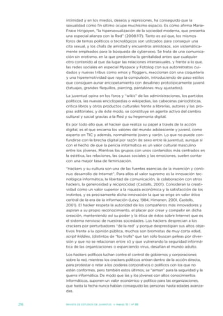 intimidad y en los miedos, deseos y represiones, ha conseguido que la
      sexualidad como fin último ocupe muchísimo espacio. es como afirma Marie-
      Frace Hirigoyen, “la hipersexualización de la sociedad moderna, que presenta
      una especial alianza con la Red” (2008:117). tanto es así que, los mismos
      foros de temas políticos o tecnológicos son utilizados para conseguir una
      cita sexual, y los chats de amistad y encuentros amistosos, son sistemática-
      mente empleados para la búsqueda de cybersexo. se trata de una comunica-
      ción sin erotismo, en la que predomina la genitalidad antes que cualquier
      otro contenido al que da lugar las relaciones intersexuales, y frente a lo que,
      las redes sociales en especial Myspace y Fotolog con sus autorretratos cui-
      dados y nuevas tribus como emos y floggers, reaccionan con una coquetería
      y una hiperemotividad que raya la compulsión, introduciendo de paso estilos
      que consiguen aunar encopetamiento con desalineo prototípicamente juvenil
      (tatuajes, grandes flequillos, piercing, pantalones muy ajustados).

      La juventud opina en los foros y “wikis” de las administraciones, los partidos
      políticos, las nuevas enciclopedias o wikipedias, las cabeceras periodísticas,
      critica libros y otros productos culturales frente a librerías, autores y las pro-
      pias editoriales, y de éste modo, se constituye en agente activo del cambio
      cultural y social gracias a la Red y su hegemonía digital.

      es por todo ello que, el hacker que realiza su papel a través de la acción
      digital, es el que encarna los valores del mundo adolescente y juvenil, como
      experto en tiC y además, normalmente joven y varón. Lo que no puede con-
      fundirse con la brecha digital por razón de sexo entre la juventud, aunque sí
      con el hecho de que la pericia informática es un valor cultural masculino
      entre los jóvenes. Mientras los grupos con unos contenidos más centrados en
      la estética, las relaciones, las causas sociales y las emociones, suelen contar
      con una mayor tasa de feminización.

      “Hackers y su cultura son una de las fuentes esencias de la invención y conti-
      nuo desarrollo de internet”. Para ellos el valor supremo es la innovación tec-
      nológica informática, la libertad de comunicación, la colaboración con otros
      hackers, la generosidad y reciprocidad (Castells, 2001). Consideran la creati-
      vidad como un valor superior a la riqueza económica y la satisfacción de los
      instintos, y es precisamente dicha innovación la que se erige en valor ético
      central de la era de la información (Levy, 1984, Himanen, 2001, Castells,
      2001). el hacker respeta la autoridad de los compañeros más innovadores y
      aspiran a su propio reconocimiento, el placer por crear y competir en dicha
      creación, manteniendo así su poder y la ética de éstos sobre internet que es
      el sistema nervioso de nuestras sociedades. Los hackers desprecian a los
      crackers por perturbadores “de la red” y porque desprestigian sus altos obje-
      tivos frente a la opinión pública, muchos son bromistas de muy corta edad,
      script kiddies, (distintos de “los trolls” que tan sólo buscan peleas por diver-
      sión y que no se relacionan entre sí) y que vulnerando la seguridad informá-
      tica de las organizaciones o esparciendo virus, desafían el mundo adulto.

      Los hackers políticos luchan contra el control de gobiernos y corporaciones
      sobre la red, mientras los crackers políticos entran dentro de la acción directa,
      para protestar o retar a los poderes corporativos o políticos con los que no
      estén conformes, pero también estos últimos, se “arman” para la seguridad y la
      guerra informática. de modo que las y los jóvenes con altos conocimientos
      informáticos, suponen un valor económico y político para las organizaciones,
      que hasta la fecha nunca habían conseguido las personas hasta edades avanza-
      das.


216   Revista de estudios de juventud   ≥ marzo 10 | nº 88
 