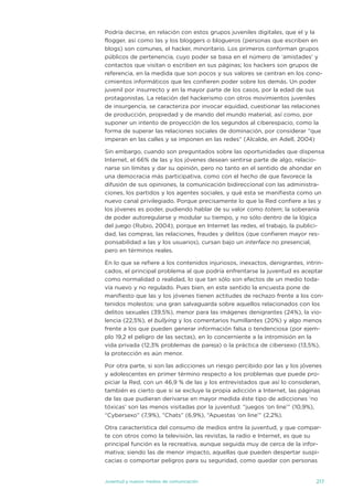 Podría decirse, en relación con estos grupos juveniles digitales, que el y la
flogger, así como las y los bloggers o blogueros (personas que escriben en
blogs) son comunes, el hacker, minoritario. Los primeros conforman grupos
públicos de pertenencia, cuyo poder se basa en el número de ‘amistades’ y
contactos que visitan o escriben en sus páginas; los hackers son grupos de
referencia, en la medida que son pocos y sus valores se centran en los cono-
cimientos informáticos que les confieren poder sobre los demás. un poder
juvenil por insurrecto y en la mayor parte de los casos, por la edad de sus
protagonistas. La relación del hackerismo con otros movimientos juveniles
de insurgencia, se caracteriza por invocar equidad, cuestionar las relaciones
de producción, propiedad y de mando del mundo material, así como, por
suponer un intento de proyección de los segundos al ciberespacio, como la
forma de superar las relaciones sociales de dominación, por considerar “que
imperan en las calles y se imponen en las redes” (alcalde, en adell, 2004)

sin embargo, cuando son preguntados sobre las oportunidades que dispensa
internet, el 66% de las y los jóvenes desean sentirse parte de algo, relacio-
narse sin límites y dar su opinión, pero no tanto en el sentido de ahondar en
una democracia más participativa, como con el hecho de que favorece la
difusión de sus opiniones, la comunicación bidireccional con las administra-
ciones, los partidos y los agentes sociales, y qué esta se manifiesta como un
nuevo canal privilegiado. Porque precisamente lo que la Red confiere a las y
los jóvenes es poder, pudiendo hablar de su valor como totem; la soberanía
de poder autoregularse y modular su tiempo, y no sólo dentro de la lógica
del juego (Rubio, 2004), porque en internet las redes, el trabajo, la publici-
dad, las compras, las relaciones, fraudes y delitos (que confieren mayor res-
ponsabilidad a las y los usuarios), cursan bajo un interface no presencial,
pero en términos reales.

en lo que se refiere a los contenidos injuriosos, inexactos, denigrantes, intrin-
cados, el principal problema al que podría enfrentarse la juventud es aceptar
como normalidad o realidad, lo que tan sólo son efectos de un medio toda-
vía nuevo y no regulado. Pues bien, en este sentido la encuesta pone de
manifiesto que las y los jóvenes tienen actitudes de rechazo frente a los con-
tenidos molestos: una gran salvaguarda sobre aquellos relacionados con los
delitos sexuales (39,5%), menor para las imágenes denigrantes (24%), la vio-
lencia (22,5%), el bullying y los comentarios humillantes (20%) y algo menos
frente a los que pueden generar información falsa o tendenciosa (por ejem-
plo 19,2 el peligro de las sectas), en lo concerniente a la intromisión en la
vida privada (12,3% problemas de pareja) o la práctica de cibersexo (13,5%),
la protección es aún menor.

Por otra parte, si son las adicciones un riesgo percibido por las y los jóvenes
y adolescentes en primer término respecto a los problemas que puede pro-
piciar la Red, con un 46,9 % de las y los entrevistados que así lo consideran,
también es cierto que si se excluye la propia adicción a internet, las páginas
de las que pudieran derivarse en mayor medida éste tipo de adicciones ‘no
tóxicas’ son las menos visitadas por la juventud: “juegos ‘on line’” (10,9%),
“Cybersexo” (7,9%), “Chats” (6,9%), “apuestas ‘on line’” (2,2%).

otra característica del consumo de medios entre la juventud, y que compar-
te con otros como la televisión, las revistas, la radio e internet, es que su
principal función es la recreativa, aunque seguida muy de cerca de la infor-
mativa; siendo las de menor impacto, aquellas que pueden despertar suspi-
cacias o comportar peligros para su seguridad, como quedar con personas


juventud y nuevos medios de comunicación                                      217
 