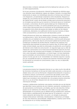 desconocidas o comprar, realizadas de forma habitual tan solo por un 1% y
      un 3,6% respectivamente.

      en lo que concierne a la educación, internet ha integrado los distintos espa-
      cios docentes (aula, bibliotecas, lugares de trabajo y estudio y la propia Red)
      propiciando un apoyo a la metodología educativa, al tiempo que contribuye
      a la integración y al aprendizaje cooperativo entre estudiantes. Respecto al
      empleo las y los jóvenes han ido más allá, poniendo en práctica el concepto
      de Capital social, a partir de las Redes sociales para la promoción personal y
      en el empleo que permite que la inversión en formación derive en rendimien-
      to privado y comunitario. de ahí la oportunidad que tan nítidamente han
      visto la juventud en la Red, y el camino pendiente para que, las administra-
      ciones sepan aprovecharla para el incremento de las posibilidades para que
      la asignación de la oferta de puestos de trabajo se realice en las mejores
      condiciones, afectando a la cualificación de los recursos humanos, el desa-
      rrollo socioeconómico y la disminución del desempleo juvenil.

      Puede afirmarse por tanto que, adolescentes y jóvenes a través de internet,
      sus aplicaciones y ‘sitios’ de encuentro afines, consiguen una apropiación
      simbólica de una realidad con la que identificarse y sentirse parte del grupo
      generacional, y del mundo. Que la comunicación global sea la primera opor-
      tunidad que consideran les facilita internet, evidencia tres aspectos muy
      importantes para entender la juventud de nuestros días. en primer lugar y en
      orden al tema tratado, que ésta ha sintonizado a la perfección con el espíritu
      de internet como medio de comunicación’; en segundo lugar, que su afán de
      interacción comunicativa con el resto de la humanidad les dota de una moti-
      vación cada día más necesaria para el empleo y la integración en una econo-
      mía y unos mercados mundializados; y en tercer lugar, y el más importante,
      que la curiosidad y el conocimiento sin límites es uno de los motores de su
      acceso a la red, que de no ser ‘enmarañada’ con intereses espurios o quizás,
      por ser susceptible de todo uso, dispensa las premisas necesarias para que
      la información se convierta en conocimiento y éste a su vez, en desarrollo
      social y personal.


      Conclusiones
      Las personas jóvenes han integrado internet en sus vidas mucho más allá de
      las funciones recreativas con las que tal medio suele asociarse, y a las que se
      añaden otras como son la información, integración/socialización, el acceso a
      la industria cultural, a la formación y promoción del empleo juvenil. Ésta
      última la tercera función (con un porcentaje del 46,4% de las y los encues-
      tados) que consideran más importante las y los propios jóvenes entrevista-
      dos en su uso de la Red, después de la de comunicación global y la
      información ilimitada.

      jóvenes y adolescentes mantienen unas pautas concretas de uso de internet,
      que describen nuevos patrones de ocio (relación, asociación, socialización) y
      de acercamiento a la formación y el empleo, que han sido descritos. dichas
      pautas no son arbitrarias sino reflexivas y dan lugar a nuevas costumbres
      generalizadas en la juventud, que se debate entre la simplificación, automati-
      zación lúdica y estandarización de tareas que las tiC propician, y una cre-
      ciente valoración del tiempo libre ‘a la carta’ y no dirigido, la educación
      integral (intercultural, multimedia, interdisciplinar e interactiva) y el trabajo
      en red, más interactivo, personalizado, independiente y creativo como forma
      de realización en un mundo interdependiente.


218   Revista de estudios de juventud   ≥ marzo 10 | nº 88
 