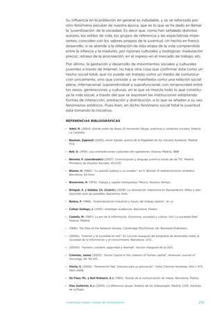 su influencia en la población en general es indudable, y se ve reforzada por
otro fenómeno peculiar de nuestra época, que es lo que se ha dado en llamar
la ‘juvenilización’ de la sociedad. es decir que, como han señalado distintos
autores, los estilos de vida, los grupos de referencia y las expectativas impe-
rantes, coinciden con los valores propios de la juventud. un hecho en franco
desarrollo, si se atiende a la dilatación de ésta etapa de la vida comprendida
entre la infancia y la madurez, por razones culturales y biológicas: maduración
precoz, retraso de la procreación, en el ingreso en el mercado de trabajo, etc.

Por último, la gestación y desarrollo de movimientos sociales y culturales
juveniles a través de internet, no hace otra cosa que confirmar ésta como un
hecho social total, que no puede ser tratado como un medio de comunica-
ción únicamente, sino que consiste y se manifiesta como una relación social
plena, internacional, supraindividual y suprafuncional, con reciprocidad entre
los sexos, generaciones y culturas, en la que se mezcla todo lo que constitu-
ye la vida social, a través del que se expresan las instituciones adoptando
formas de interacción, prestación y distribución, a lo que se añaden a su vez,
fenómenos estéticos. Pues bien, en dicho fenómeno social total la juventud
está tomando la iniciativa.

REFERENCIAS BIBLIOGRÁFICAS

-   Adell, R. (2004). Dónde están las llaves, El moviendo Okupa, prácticas y contextos sociales, Madrid,
    La Catarata.

-   Bauman, Zygmunt (2005), Amor líquido, acerca de la fragilidad de los vínculos humanos, Madrid,
    FCe.

-   Bell, D. (1976). Las contradicciones culturales del capitalismo, alianza, Madrid, 1988.

-   Bernete, F. (coordinador) (2007). Comunicación y lenguaje juvenil a través de las tiC. Madrid,
    Ministerio de asuntos sociales, injuve.

-   Blumer, H. (1982). “La opinión pública y su sondeo”. en H. Blumer. El interaccionismo simbólico.
    Barcelona. ed Hora.

-   Braverman, H. (1975): Trabajo y capital monopolista. México, nuestro tiempo.

-   Bringué, X. y Sádaba, Ch. (Coord.) (2008). La Generación interactiva en Iberoamérica. Niños y ado-
    lescentes ante las pantallas. Barcelona, ariel.

-   Butera, F. (1988). “automatización industrial y futuro del trabajo obrero”, en jj.

-   Callejo Gallego, J. (2001). Investigar audiencias, Barcelona, Paídos.

-   Castells, M. (1997). La era de la información. Economía, sociedad y cultura. vol.1 La sociedad Red.
    alianza. Madrid.

-   (1996). The Rise of the Network Society, Cambridge Ma/oxford, uK, Blackwell Publishers.

-   (2001a). “internet y la sociedad en red”. en Lección inaugural del programa de doctorado sobre la
    sociedad de la información y el conocimiento. Barcelona. uoC.

-   (2001b). “Hackers, crackers, seguridad y libertad”, lección inaugural de la uoC.

-   Coleman, James (2000). “social Capital in the creation of human capital”, American Journal of
    Sociology, 94. 95-120.

-   Dávila, S. (2006). “Generación net. visiones para su educación”, Orbis Ciencias Humanas, año 1, nº3,
    abril 2006.

-   De Fleur, ML. y Ball-Rokeach, S.J. (1983). Teorías de la comunicación de masas. Barcelona. Paidós.

-   Diez Gutiérrez, E.J. (2005). La diferencia sexual, Análisis de los Videojuegos, Madrid, Cide, instituto
    de la Mujer.



juventud y nuevos medios de comunicación                                                                  219
 