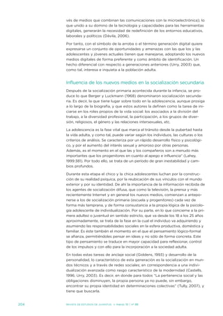 vés de medios que combinan las comunicaciones con la microelectrónica); lo
      que unido a su domino de la tecnología y capacidades para las herramientas
      digitales, generarán la necesidad de redefinición de los entornos educativos,
      laborales y políticos (dávila, 2006).

      Por tanto, con el símbolo de la arroba o el término generación digital quiere
      expresarse un conjunto de oportunidades y amenazas con las que los y las
      adolescentes y jóvenes actuales tienen que manejarse, adoptando los nuevos
      medios digitales de forma preferente y como ámbito de identificación. un
      hecho diferencial con respecto a generaciones anteriores (urry, 2003) que,
      como tal, interesa e inquieta a la población adulta.


      influencia de los nuevos medios en la socialización secundaria
      después de la socialización primaria acontecida durante la infancia, se pro-
      duce lo que Berger y Luckmann (1968) denominaron socialización secunda-
      ria. es decir, la que tiene lugar sobre todo en la adolescencia, aunque prosiga
      a lo largo de la biografía, y que estos autores la definen como la tarea de ini-
      ciarse en los roles propios de la vida social: los asociados a la división del
      trabajo, a la diversidad profesional, la participación, a los grupos de diver-
      sión, religiosos, el género y las relaciones intersexuales, etc.

      La adolescencia es la fase vital que marca el tránsito desde la pubertad hasta
      la vida adulta, y como tal, puede variar según los individuos, las culturas o los
      criterios de análisis. se caracteriza por un rápido desarrollo físico y psicológi-
      co, y por el aumento del interés sexual y amoroso por otras personas.
      además, es el momento en el que las y los compañeros son a menudo más
      importantes que los progenitores en cuanto al apego e influencia” (Lahey,
      1999:381). Por todo ello, se trata de un período de gran inestabilidad y cam-
      bios profundos.

      durante esta etapa el chico y la chica adolescentes luchan por la construc-
      ción de su realidad psíquica, por la reubicación de sus vínculos con el mundo
      exterior y por su identidad. de ahí la importancia de la información recibida de
      los agentes de socialización difusa, que como la televisión, la prensa y más
      recientemente internet y en general los nuevos medios, comienzan a antepo-
      nerse a los de socialización primaria (escuela y progenitores) cada vez de
      forma más temprana, y de forma consustancia a la propia lógica de la psicolo-
      gía adolescente de individualización. Por su parte, en lo que concierne a la pri-
      mera adultez o juventud en sentido estricto, que va desde los 18 a los 25 años
      aproximadamente, se trata de la fase en la cual el individuo va adquiriendo y
      asumiendo las responsabilidades sociales en la esfera productiva, doméstica y
      familiar. es éste también el momento en el que el pensamiento lógico-formal
      se afianza, permitiéndoles pensar en ideas y no sólo de forma concreta. este
      tipo de pensamiento se traduce en mayor capacidad para reflexionar, control
      de los impulsos y con ello para la incorporación a la sociedad adulta.

      en todas estas tareas de anclaje social (Giddens, 1993) y desarrollo de la
      personalidad, lo característico de esta generación es la socialización en mun-
      dos técnicos y a través de redes sociales; en correspondencia a una indivi-
      dualización avanzada como rasgo característico de la modernidad (Castells,
      1996; urry, 2003). es decir, en donde para todos “La pertenencia social y las
      obligaciones disminuyen, la propia persona ya no puede, sin embargo,
      encontrar su propia identidad en determinaciones colectivas” (tully, 2007), y
      tiene que buscarla.


204   Revista de estudios de juventud   ≥ marzo 10 | nº 88
 