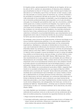 en españa existen, aproximadamente 16 millones de de hogares, de los cua-
les sólo en 40 %, cuentan con descendencia. el descenso de la natalidad,
que actualmente se sitúa en 1,2 hijos por mujer, mientras que la media mun-
dial está en 2,7, ha llevado a que el hijo o la hija sea ‘un bien’ escaso y cada
vez más preciado, en muchos casos sin hermanos,-as, o primos, limitando a
las amistades la socialización del lado de los pares. Por otra parte, el desa-
rrollo alcanzado en las sociedades occidentales y que los progenitores espe-
ren el momento profesional idóneo para engendrar y en el caso de ambos
cónyuges, ha conseguido que podamos decir que, las y los jóvenes y adoles-
centes gozan de un estatus económico privilegiado, muy superior que en
cualquier otra época pretérita. en pocas palabras, un entorno de socializa-
ción propio de la sociedad de consumo, en familias monoparentales o fami-
lias nucleares con una estructura más igualitaria, una marcada orientación
hacia los hijos e hijas, preferencia por los derechos individuales sobre los
colectivos e inclinación a la privacidad doméstica, que conjuntamente con el
alargamiento de la vida en el domicilio familiar de una juventud ‘más precoz’,
ha hecho que ésta encuentre en las tiC un ámbito de libertad.

sin embargo, como ocurre en las organizaciones, el término tecnología no es
inocuo (carente implicaciones políticas), ni es una categoría determinista,
sino que se encuentra profundamente relacionado con los componentes
organizativos, ideológicos y culturales en donde ésta se circunscribe, en
cuyo caso la percepción del proceso de innovación sería errónea, como han
entendido desde muy temprano y desde diversas corrientes de pensamiento,
autores clásicos como Marx (1867) o schumpeter (en su primera fase, 1935).
La relación entre sociedad y nuevas tecnologías ha sido un campo de debate
muy prolífico en la historia de las ciencias sociales, en primer término como
parte del proceso productivo (Marx,1867; Butera, 1988, Braverman, 1975) y
más recientemente en lo que concierne a las actividades del ocio (Ritzer, La
Mcdonalización de la Sociedad, 1996), y ambos dentro de otro proceso más
importante como es la racionalización extrema de la vida cotidiana incluida
la privada, gracias a la automatización que la tecnología propicia, y que ya
anticiparan, George simmel como extensión de la racionalidad financiera
(1915) y Max Weber, de la racionalización burocrática (1900). Llegando final-
mente en la sociedad contemporánea a lo que Zygmunt Bauman (2005)
entiende como un proceso de “licuación” de las relaciones personales, como
resultado de la automatización de la intimidad. Los nuevos medios a través
de su adentramiento en el hogar favorecen formas intensivas y racionaliza-
das de relacionarse, de forma redificada, con conexiones distendidas que no
limitan la libertad de elección, pero sí propician una mayor laxitud de las
relaciones personales y una mayor fragilidad de los vínculos humanos, dismi-
nución de las obligaciones y las salvaguardias. de modo que, vivimos en la
paradoja de hallarnos “desentendidos”, al tiempo que en estrecha intimidad
comunicativa. es decir, sin “corresponsabilizan” de la vida de las y los otros
(Rubio: 2006).

Las redes digitales que racionalizan y automatizan la vida cotidiana, espe-
cialmente de la juventud, como en su día ocurrió con las condiciones de tra-
bajo en la esfera productiva, incorporan los siguientes factores de cambio:

1. Mayor economía del tiempo y el esfuerzo.

2. actividad multimedia, audiovisual, interactiva, para el ocio y el trabajo con
   mayor número de estímulos, influencias y capacidad de respuesta que
   otros medios más pasivos como la televisión.


juventud y nuevos medios de comunicación                                    205
 