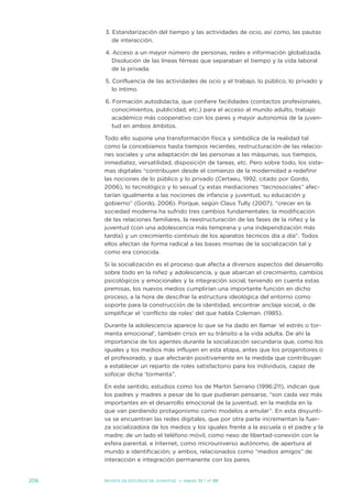 3. estandarización del tiempo y las actividades de ocio, así como, las pautas
         de interacción.

      4. acceso a un mayor número de personas, redes e información globalizada.
         disolución de las líneas férreas que separaban el tiempo y la vida laboral
         de la privada.

      5. Confluencia de las actividades de ocio y el trabajo, lo público, lo privado y
         lo íntimo.

      6. Formación autodidacta, que confiere facilidades (contactos profesionales,
         conocimientos, publicidad, etc.) para el acceso al mundo adulto, trabajo
         académico más cooperativo con los pares y mayor autonomía de la juven-
         tud en ambos ámbitos.

      todo ello supone una transformación física y simbólica de la realidad tal
      como la concebíamos hasta tiempos recientes, restructuración de las relacio-
      nes sociales y una adaptación de las personas a las máquinas, sus tiempos,
      inmediatez, versatilidad, disposición de tareas, etc. Pero sobre todo, los siste-
      mas digitales “contribuyen desde el comienzo de la modernidad a redefinir
      las nociones de lo público y lo privado (Certaeu, 1992, citado por Gordo,
      2006), lo tecnológico y lo sexual (y estas mediaciones “tecnosociales” afec-
      tarían igualmente a las nociones de infancia y juventud, su educación y
      gobierno” (Gordo, 2006). Porque, según Claus tully (2007), “crecer en la
      sociedad moderna ha sufrido tres cambios fundamentales: la modificación
      de las relaciones familiares, la reestructuración de las fases de la niñez y la
      juventud (con una adolescencia más temprana y una independización más
      tardía) y un crecimiento continuo de los aparatos técnicos día a día”. todos
      ellos afectan de forma radical a las bases mismas de la socialización tal y
      como era conocida.

      si la socialización es el proceso que afecta a diversos aspectos del desarrollo
      sobre todo en la niñez y adolescencia, y que abarcan el crecimiento, cambios
      psicológicos y emocionales y la integración social, teniendo en cuenta estas
      premisas, los nuevos medios cumplirían una importante función en dicho
      proceso, a la hora de descifrar la estructura ideológica del entorno como
      soporte para la construcción de la identidad, encontrar anclaje social, o de
      simplificar el ‘conflicto de roles’ del que habla Coleman. (1985).

      durante la adolescencia aparece lo que se ha dado en llamar ‘el estrés o tor-
      menta emocional’, también crisis en su tránsito a la vida adulta. de ahí la
      importancia de los agentes durante la socialización secundaria que, como los
      iguales y los medios más influyen en esta etapa, antes que los progenitores o
      el profesorado, y que afectarán positivamente en la medida que contribuyan
      a establecer un reparto de roles satisfactorio para los individuos, capaz de
      sofocar dicha ‘tormenta”.

      en este sentido, estudios como los de Martín serrano (1996:211), indican que
      los padres y madres a pesar de lo que pudieran pensarse, “son cada vez más
      importantes en el desarrollo emocional de la juventud, en la medida en la
      que van perdiendo protagonismo como modelos a emular”. en esta disyunti-
      va se encuentran las redes digitales, que por otra parte incrementan la fuer-
      za socializadora de los medios y los iguales frente a la escuela o el padre y la
      madre; de un lado el teléfono móvil, como nexo de libertad-conexión con la
      esfera parental, e internet, como microuniverso autónomo, de apertura al
      mundo e identificación; y ambos, relacionados como “medios amigos” de
      interacción e integración permanente con los pares.


206   Revista de estudios de juventud   ≥ marzo 10 | nº 88
 