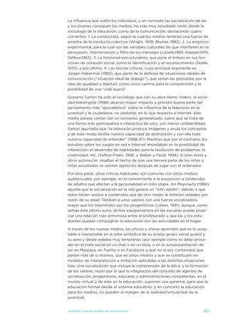 La influencia que sobre los individuos, y en concreto las socialización de las
y los jóvenes consiguen los medios, ha sido muy estudiada, tanto desde la
sociología de la educación, como de la comunicación; destacando cuatro
corrientes: 1. La conductista, según la cual los medios tendrían una fuerza de
arrastre de la conducta colectiva (Wright, 1978; Blumer, 1982); 2. La empírico-
experimental, para la cual son las variables culturales las que interfieren en la
persuasión, interiorización y filtro de los mensajes (Laswle,1985; Klapper,1974;
defleur,1983); 3. La funcional-estructuralista, que pone el énfasis en sus fun-
ciones de cohesión social, como la identificación y el reconocimiento (noble,
1975); y por último, 4. Las teorías críticas, cuyo principal exponente es
jürgen Habermas (1983), que parte de la defensa de situaciones ideales de
comunicación (“situación ideal de diálogo”), que serían las presididas por la
idea de igualdad y libertad, como único camino para la comprensión y la
posibilidad de una “vida buena”.

Giovanni sartori ha sido el sociólogo que con su obra Homo Videns: la socie-
dad teledirigida (1998) alcanzó mayor impacto y presidió buena parte del
pensamiento más “apocalíptico” sobre la influencia de la televisión en la
juventud y la ciudadanía; no obstante, en lo que respecta a internet, éste
medio parece contar con un consenso generalizado, sobre que se trata de
una forma más participativa e interactiva de ocio, con menor unilateralidad.
sartori apuntaba que “la televisión produce imágenes y anula los conceptos
y de este modo atrofia nuestra capacidad de abstracción y con ella toda
nuestra capacidad de entender” (1998:47). Mientras que por el contrario, los
estudios sobre los juegos en red e internet ahondaban en la posibilidad de
interacción, el desarrollo de habilidades para la resolución de problemas, la
creatividad, etc. (sefton-Freen, 1996, y Weber y Fazal, 1994). si bien éstos y
otros autores/as, resaltan el hecho de que una tercera parte de los niños y
niñas estudiados se sienten agresivos después de jugar con el ordenador.

Por otra parte, otras críticas habituales son comunes con otros medios
audiovisuales, por ejemplo, en lo concerniente a la exposición a contenidos
de adultos que afectan a la personalidad en esta etapa. así Meyrowitz (1984)
apunta que la socialización en la red genera un “niño adulto”, debido a que
éstos tienen acceso a contenidos que de otro modo, le estarían vedados por
razón de su edad. también a unos valores con una fuerza socializadora
mayor que los trasmitidos por los progenitores (Liebes, 1991); aunque, como
señala éste último autor, dichos equipamientos en las escuelas puede propi-
ciar una relación más armoniosa entre el profesorado y que las y los estu-
diantes puedan compaginar la educación con las actividades en el hogar.

a través de los nuevos medios, los chicos y chicas aprenden qué es lo acep-
table e inaceptable en la orbe simbólica de su propio grupo social juvenil y
su sexo y desde edades muy tempranas (por ejemplo cómo se debe proce-
der en el trato social en un chat o en un blog, o en la autopresentación de
ser en Myspace, en tuenty o en Facebook y qué no lo es); contenidos que
parten más de si mismos, que en otros medios y que se constituyen en
modelos de interpretación e imitación aplicables a las distintas situaciones
tipo. una socialización que incluye la comprensión de la ética, y la formación
de los valores, razón por la que la integración del conjunto de agentes de
socialización, progenitores, educares y administraciones competentes, en el
mundo virtual y de éste en la educación, suponen una garantía, para que la
educación formal desde el sistema educativo, y en concreto la educación
para los medios, no queden al margen de la realidad/virtual/real de la
juventud.


juventud y nuevos medios de comunicación                                     207
 