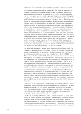 Patrones de consumo de internet y nueva cultural juvenil
      el uso que adolescentes y jóvenes hacen de la Red, pone de manifiesto su
      penetración en las distintas esferas de actividad (doméstica, académica,
      laboral, de ocio), integrando tareas de unas en otras y combinando las de
      recreo y trabajo; lo que aminora la separación tradicional entre ámbito públi-
      co y privado. se comparten cuestiones “de clase” desde el hogar o el ciber-
      café, comunicaciones personales desde la biblioteca, etc. La implementación
      de las tiC y métodos más interactivos en la docencia, cómo se desprenden
      del Plan avanza de equipamientos en la escuela o la reforma universitaria
      europea después de la declaración de Bolonia, unido al importante uso de
      internet para la búsqueda de información y formación, estarían afectando a
      la separación entre el ocio y el trabajo. es decir, a las propias bases de una
      sociedad postindustrial y sus contradicciones culturales entre la ética de
      ambas; según defendiera en su reconocida obra sobre éste tema, el sociólo-
      go daniel Bell (1976). en la reciente investigación realizada sobre una mues-
      tra estadísticamente representativa de las provincias de Madrid y Granada, a
      la pregunta sobre en dónde sueles conectarte a internet, jóvenes y adoles-
      centes contestaron: en el trabajo un 11,1 % en Madrid, el 9,8 % de toda la
      muestra, mientras un 45,2% lo hacían en su centro de estudios, el 69% desde
      su casa, lo que constituye al hogar como primer punto de conectividad, con
      una distribución del 75% en Madrid, y un 37% en Granada.

      Los hogares con jóvenes y adolescentes cuentan con un número mayor de
      conexiones, y de éstos, el 61% en Madrid y el 64% en Granada, disponen de
      acceso en la habitación de las chicas y chicos. asimismo, esta información
      concuerda con estudios anteriores (Lorente, Bernete y Becerril 2005,
      Garmendia y Garitaonandia, 2007, etc.) sobre la tendencia creciente entre la
      adolescencia y la juventud al uso de internet y otros medios audiovisuales en
      sus dormitorios y de forma intensiva, lo que genera una autonomía que se ha
      dado en llamar “bedroom culture” (cultura del dormitorio), y que ya en el
      ámbito anglosajón planteaba a las y los investigadores la cuestión de la
      imposibilidad de control de los tiempos y contenidos audiovisuales. Lo que
      para la juventud, sin duda se constituye en uno de sus principales alicientes.

      Las chicas suelen conectarse algo más en casa de amistades y familiares, y
      bastante más que los chicos en el centro de estudios (8,4 puntos más que
      ellos) y poco más en bibliotecas y aulas culturales, lo que apuntaría a que
      internet es para ellas un tipo de ocio menos solitario, más participativo. así
      como ocurre en el caso de las y los adolescentes, antes que para los jóvenes
      (con un 20,5% que se conecta en otras casas, frente a sólo el 14, 7 % de los
      mayores).

      La mayoría de las y los jóvenes y adolescentes encuestados utilizan a menu-
      do internet para la formación (67,3% aprendizaje, 89,6 información), las acti-
      vidades recreativas (79’7%), para la ‘adquisición’ de productos culturales
      (85% descarga de filmes y música, 53,4% compra de viajes y entradas), las
      relaciones sociales (80%, relacionarse, 30% contactar), la búsqueda de
      empleo y encontrar oportunidades (en un 58,5%).

      Locutorios, cibercafés, bibliotecas, aulas y centros culturales se están convir-
      tiendo en nuevos espacios para compartir el tiempo libre, en dónde la nece-
      sidad de contar con información/comunicación con el mundo, pone en
      marcha nuevos usos de éste. así, en vacaciones o durante los fines de sema-
      na en zonas los pueblos y zonas vacacionales, las y los jóvenes se reúnen en
      torno a los puntos de conexión, generando una serie de cambios en la distri-


208   Revista de estudios de juventud   ≥ marzo 10 | nº 88
 