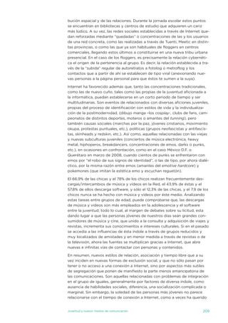 bución espacial y de las relaciones. durante la jornada escolar estos puntos
se encuentran en bibliotecas y centros de estudio que adquieren un cariz
más lúdico. a su vez, las redes sociales establecidas a través de internet que-
dan reforzadas mediante “quedadas” o concentraciones de las y los usuarios
de una red concreta, como las realizadas a través de tuenti, Meetic en distin-
tas provincias, o como las que ya son habituales de floggers en centros
comerciales, llegando estos últimos a constituirse en una nueva tribu urbana
presencial. en el caso de los floggers, es precisamente la relación cybernéti-
ca el origen de la pertenencia al grupo. es decir, la relación establecida a tra-
vés de la “subida” regular de autoretratos a fotolog o metroflog y los
contactos que a partir de ahí se establecen de tipo viral (anexionando nue-
vas personas a la página personal para que éstos te sumen a la suya).

internet ha favorecido además que, tanto las concentraciones tradicionales,
como las de nuevo cuño, tales como las propias de la juventud aficionada a
la informática, puedan establecerse en un corto periodo de tiempo y ser
multitudinarias. son eventos de relacionados con diversas aficiones juveniles,
propias del proceso de identificación con estilos de vida y la individualiza-
ción de la postmodernidad, (dibujo manga –los cosplay-, clubs de fans, cam-
peonatos de distintos deportes, moteros o amantes del tunning), pero
también causas sociales (marchas por la paz, jóvenes cristianos, movimiento
okupa, protestas puntuales, etc.), políticas (grupos neofascistas y antifascis-
tas, skinheads y redskin, etc.). así como, aquellas relacionadas con las viejas
y nuevas subculturas juveniles (conciertos de música electrónica, heavy
metal, hiphoperos, breakdancers, concentraciones de emos, darks o punks,
etc.), en ocasiones en confrontación, como en el caso México d.F. o
Querétaro en marzo de 2008, cuando cientos de punks se enfrentaron con
emos por “el robo de sus signos de identidad”, o las de tipo, por ahora dialé-
ctico, por la misma razón entre emos (amantes del emotive hardcore) y
pokemones (que imitan la estética emo y escuchan reguetón).

el 66,9% de las chicas y el 78% de los chicos realizan frecuentemente des-
cargas/intercambios de música y vídeos en la Red, el 43,9% de éstas y el
57,8% de ellos descarga software, y sólo el 12,3% de las chicas, y el 7,9 de los
chicos nunca se ha hecho con música y videos por éste medio. analizando
estas tareas entre grupos de edad, puede comprobarse que, las descargas
de música y vídeos son más empleados en la adolescencia y el software
entre la juventud; todo lo cual, al margen de debates sobre su licitud, esta
dando lugar a que las personas jóvenes de nuestros días sean grandes con-
sumidores de música y cine, que unido a la consulta y adquisición de viajes y
revistas, incrementa sus conocimientos e intereses culturales. si en el pasado
se accedía a las influencias de ésta índole a través de grupos reducidos y
muy localizados de amistades y en menor medida a través de revistas o de
la televisión, ahora las fuentes se multiplican gracias a internet, que abre
nuevas e infinitas vías de contactar con personas y contenidos.

en resumen, nuevos estilos de relación, asociación y tiempo libre que a su
vez inciden en nuevas formas de exclusión social, y que no sólo pasan por
tener o no acceso a una conexión a internet, sino por aspectos más sutiles
de segregación que ponen de manifiesto la parte menos emancipatoria de
las comunicaciones. son aquellas relacionadas con problemas de integración
en el grupo de iguales, generalmente por factores de diversa índole, como
ausencia de habilidades sociales, diferencia, una socialización complicada o
marginal. sin embargo, la soledad de las personas más jóvenes no parece
relacionarse con el tiempo de conexión a internet, como a veces ha querido


juventud y nuevos medios de comunicación                                     209
 