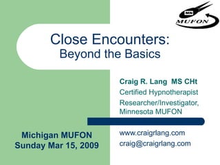 Close Encounters: Beyond the Basics Craig R. Lang  MS CHt Certified Hypnotherapist Researcher/Investigator,  Minnesota MUFON www.craigrlang.com [email_address] Michigan MUFON Sunday Mar 15, 2009 
