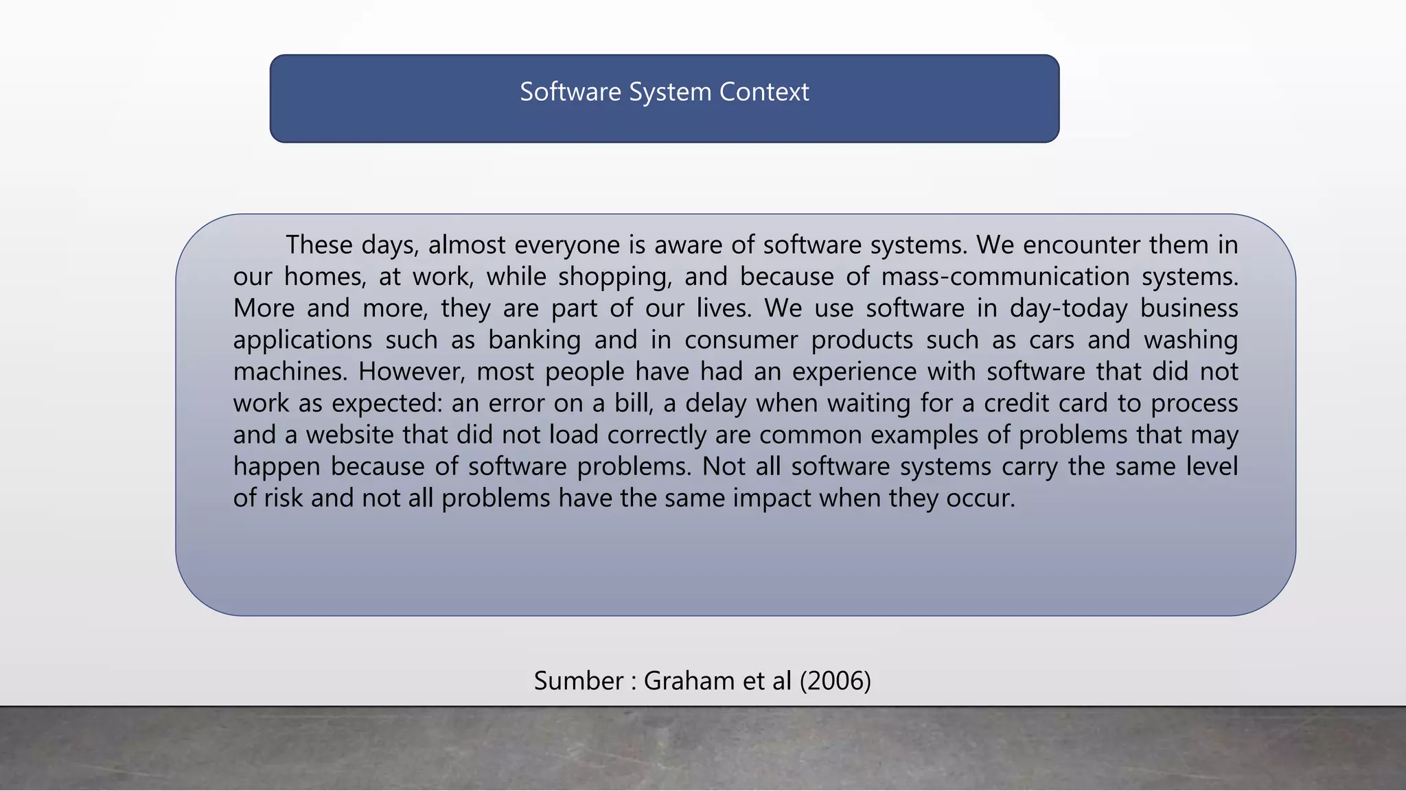 Software System Context
These days, almost everyone is aware of software systems. We encounter them in
our homes, at work, while shopping, and because of mass-communication systems.
More and more, they are part of our lives. We use software in day-today business
applications such as banking and in consumer products such as cars and washing
machines. However, most people have had an experience with software that did not
work as expected: an error on a bill, a delay when waiting for a credit card to process
and a website that did not load correctly are common examples of problems that may
happen because of software problems. Not all software systems carry the same level
of risk and not all problems have the same impact when they occur.
Sumber : Graham et al (2006)
 