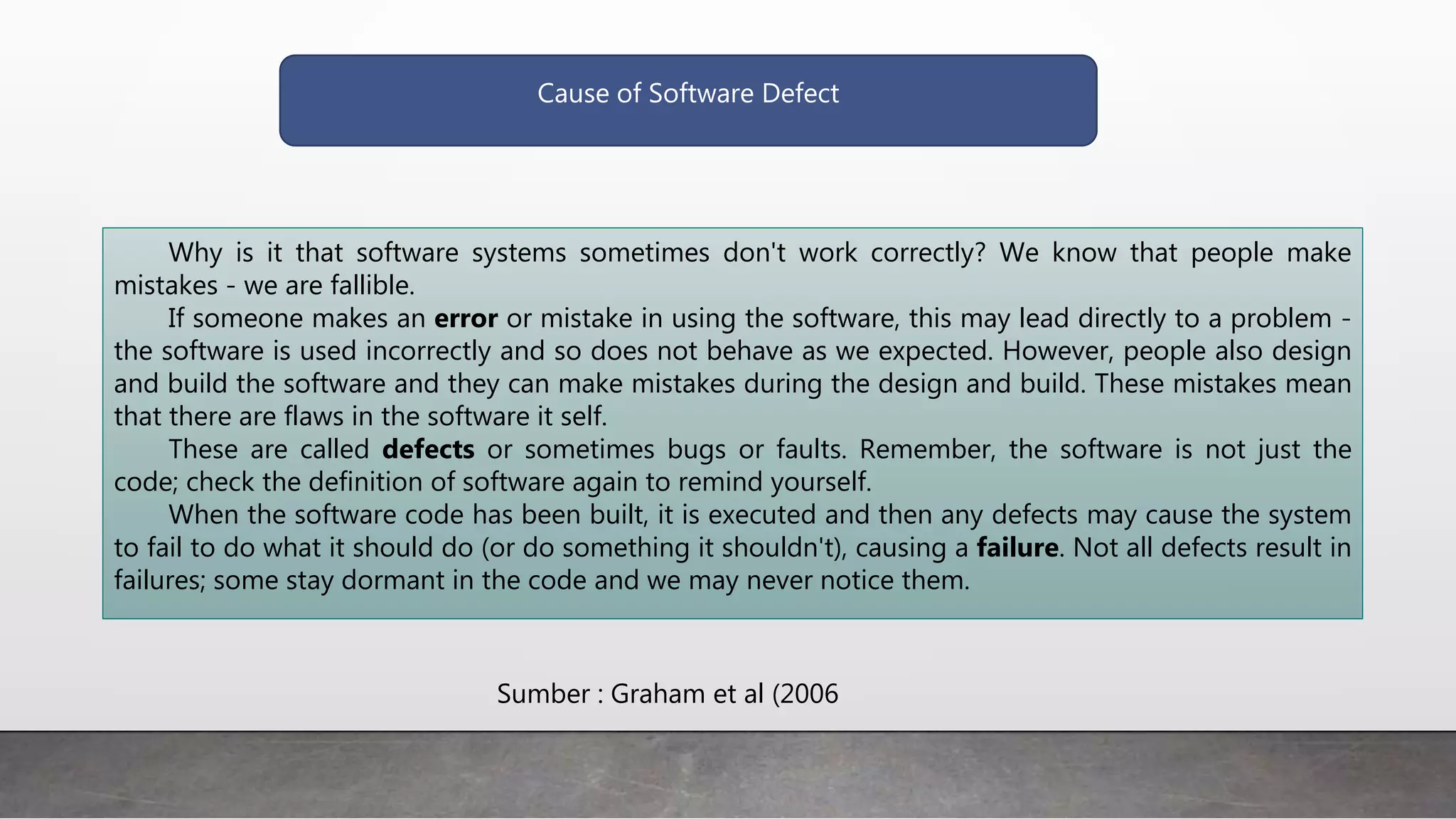 Cause of Software Defect
Why is it that software systems sometimes don't work correctly? We know that people make
mistakes - we are fallible.
If someone makes an error or mistake in using the software, this may lead directly to a problem -
the software is used incorrectly and so does not behave as we expected. However, people also design
and build the software and they can make mistakes during the design and build. These mistakes mean
that there are flaws in the software it self.
These are called defects or sometimes bugs or faults. Remember, the software is not just the
code; check the definition of software again to remind yourself.
When the software code has been built, it is executed and then any defects may cause the system
to fail to do what it should do (or do something it shouldn't), causing a failure. Not all defects result in
failures; some stay dormant in the code and we may never notice them.
Sumber : Graham et al (2006
 