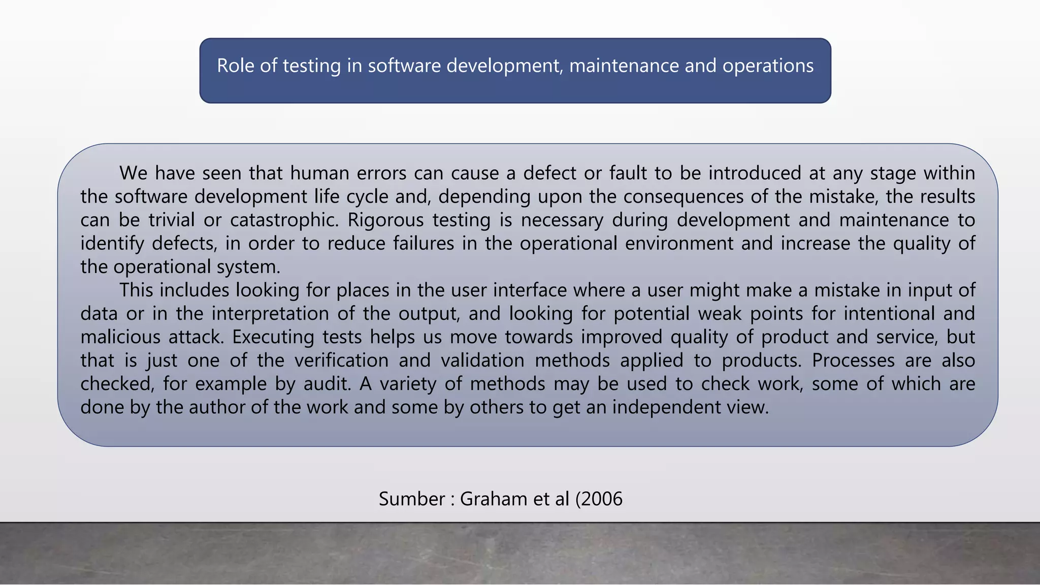Role of testing in software development, maintenance and operations
We have seen that human errors can cause a defect or fault to be introduced at any stage within
the software development life cycle and, depending upon the consequences of the mistake, the results
can be trivial or catastrophic. Rigorous testing is necessary during development and maintenance to
identify defects, in order to reduce failures in the operational environment and increase the quality of
the operational system.
This includes looking for places in the user interface where a user might make a mistake in input of
data or in the interpretation of the output, and looking for potential weak points for intentional and
malicious attack. Executing tests helps us move towards improved quality of product and service, but
that is just one of the verification and validation methods applied to products. Processes are also
checked, for example by audit. A variety of methods may be used to check work, some of which are
done by the author of the work and some by others to get an independent view.
Sumber : Graham et al (2006
 