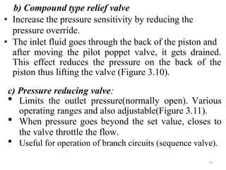 b) Compound type relief valve
• Increase the pressure sensitivity by reducing the
pressure override.
• The inlet fluid goes through the back of the piston and
after moving the pilot poppet valve, it gets drained.
This effect reduces the pressure on the back of the
piston thus lifting the valve (Figure 3.10).
c) Pressure reducing valve:
 Limits the outlet pressure(normally open). Various
operating ranges and also adjustable(Figure 3.11).
 When pressure goes beyond the set value, closes to
the valve throttle the flow.
 Useful for operation of branch circuits (sequence valve).
14
 