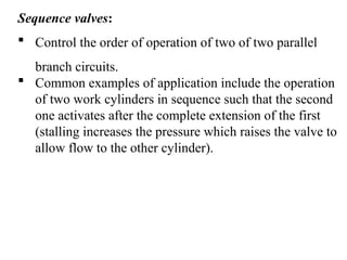 Sequence valves:
 Control the order of operation of two of two parallel
branch circuits.
 Common examples of application include the operation
of two work cylinders in sequence such that the second
one activates after the complete extension of the first
(stalling increases the pressure which raises the valve to
allow flow to the other cylinder).
 