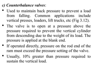 c) Counterbalance valves:
 Used to maintain back pressure to prevent a load
from falling. Common applications include
vertical presses, loaders, lift trucks, etc (Fig 3.12).
 The valve is to open at a pressure above the
pressure required to prevent the vertical cylinder
from descending due to the weight of its load. The
pressure is applied at the blank end.
 If operated directly, pressure on the rod end of the
ram must exceed the pressure setting of the valve.
 Usually, 10% greater than pressure required to
sustain the vertical load.
 