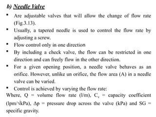 b) Needle Valve
 Are adjustable valves that will allow the change of flow rate
(Fig.3.13).
 Usually, a tapered needle is used to control the flow rate by
adjusting a screw.
 Flow control only in one direction
 By including a check valve, the flow can be restricted in one
direction and can freely flow in the other direction.
 For a given opening position, a needle valve behaves as an
orifice. However, unlike un orifice, the flow area (A) in a needle
valve can be varied.
 Control is achieved by varying the flow rate:
Where, Q = volume flow rate (l/m), Cv = capacity coefficient
(lpm/√kPa), Δp = pressure drop across the valve (kPa) and SG =
specific gravity.
 
