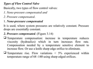 Types of Flow Control Valve
Basically, two types of flow control valves:
1. None-pressure compensated and
2. Pressure compensated.
1. None-pressure compensated
It is used, where system pressures are relatively constant. Pressure
drops are essentially constant.
2. Pressure compensated. (Figure 3.14)
 Temperature compensation: increase in temperature reduces
viscosity (hydraulics) which in turn increases flow rate.
Compensation needed by a temperature sensitive element to
increase flow. Or use a knife sharp edge orifice to eliminate.
 Temperature rise. Flow variations < 5% experienced within
temperature range of 68 -140 using sharp edged orifices.
 