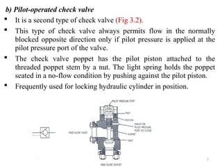 b) Pilot-operated check valve
 It is a second type of check valve (Fig 3.2).
 This type of check valve always permits flow in the normally
blocked opposite direction only if pilot pressure is applied at the
pilot pressure port of the valve.
 The check valve poppet has the pilot piston attached to the
threaded poppet stem by a nut. The light spring holds the poppet
seated in a no-flow condition by pushing against the pilot piston.
 Frequently used for locking hydraulic cylinder in position.
7
 