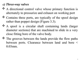 c) Three-way valves
 A directional control valve whose primary function is
alternately to pressurize and exhaust on working port
 Contains three ports, are typically of the spool design
rather than poppet design (Figure 3.3).
 A spool is a circular shaft containing lands (larger
diameter sections) that are machined to slide in a very
close fitting bore of the valve body.
 The grooves between the lands provide the flow paths
between ports. Clearance between land and bore <
0.03mm.
8
 