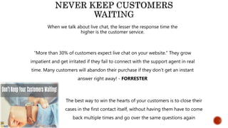 When we talk about live chat, the lesser the response time the
higher is the customer service.
“More than 30% of customers expect live chat on your website.” They grow
impatient and get irritated if they fail to connect with the support agent in real
time. Many customers will abandon their purchase if they don’t get an instant
answer right away! - FORRESTER
The best way to win the hearts of your customers is to close their
cases in the first contact itself, without having them have to come
back multiple times and go over the same questions again
 