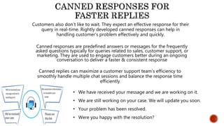 Customers also don’t like to wait. They expect an effective response for their
query in real-time. Rightly developed canned responses can help in
handling customer’s problem effectively and quickly.
• We have received your message and we are working on it.
• We are still working on your case. We will update you soon.
• Your problem has been resolved.
• Were you happy with the resolution?
Canned replies can maximize a customer support team’s efficiency to
smoothly handle multiple chat sessions and balance the response time
efficiently
Canned responses are predefined answers or messages for the frequently
asked questions typically for queries related to sales, customer support, or
marketing. They are used to engage customers better during an ongoing
conversation to deliver a faster & consistent response
 