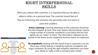 When you interact with customers, it is important that you be able to
relate to others on a personal level. The customer should feel as if
they are interacting with someone who genuinely cares and wants to
solve their problem.
Active Listening: Listening attentively to the customers should be
the chat etiquette at work. One main reason why businesses receive
a large number of customer complaints is just about the fact that
agents do not “listen” to them. The information collected can be
passed to the teams across respective business teams to implement
it.
Be empathetic: Dealing with the mood of your customers is an art.
Show your artistic beauty in handling customer complaints and
angry customers. By using the right empathy statements you show
your ability to “walk a mile in someone else’s shoes”
 