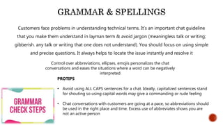 Customers face problems in understanding technical terms. It’s an important chat guideline
that you make them understand in layman term & avoid jargon (meaningless talk or writing;
gibberish. any talk or writing that one does not understand). You should focus on using simple
and precise questions. It always helps to locate the issue instantly and resolve it
Control over abbreviations, ellipses, emojis personalizes the chat
conversations and eases the situations where a word can be negatively
interpreted
PROTIPS
• Avoid using ALL CAPS sentences for a chat. Ideally, capitalized sentences stand
for shouting so using capital words may give a commanding or rude feeling
• Chat conversations with customers are going at a pace, so abbreviations should
be used in the right place and time. Excess use of abbreviates shows you are
not an active person
 