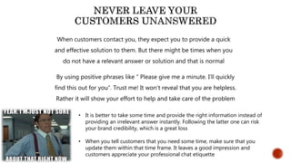 When customers contact you, they expect you to provide a quick
and effective solution to them. But there might be times when you
do not have a relevant answer or solution and that is normal
By using positive phrases like “ Please give me a minute. I’ll quickly
find this out for you”. Trust me! It won’t reveal that you are helpless.
Rather it will show your effort to help and take care of the problem
• It is better to take some time and provide the right information instead of
providing an irrelevant answer instantly. Following the latter one can risk
your brand credibility, which is a great loss
• When you tell customers that you need some time, make sure that you
update them within that time frame. It leaves a good impression and
customers appreciate your professional chat etiquette
 