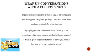 Closing the conversations is vital as you as a business are
expressing your delight of getting a chance to serve them
and pay gratitude for choosing you
By saying positive statements like – “Thank you for
choosing us, We hope you are satisfied with our service.”,
“ It was a great opportunity for us to serve you. Please
feel free to contact us in the future.”
 