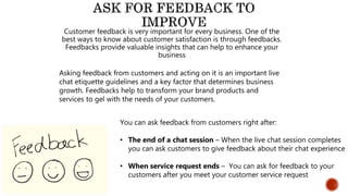 Customer feedback is very important for every business. One of the
best ways to know about customer satisfaction is through feedbacks.
Feedbacks provide valuable insights that can help to enhance your
business
Asking feedback from customers and acting on it is an important live
chat etiquette guidelines and a key factor that determines business
growth. Feedbacks help to transform your brand products and
services to gel with the needs of your customers.
You can ask feedback from customers right after:
• The end of a chat session – When the live chat session completes
you can ask customers to give feedback about their chat experience
• When service request ends – You can ask for feedback to your
customers after you meet your customer service request
 