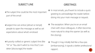 SUBJECT LINE
The subject line could be the most important
part of the email
Subject line can entice [attract or tempt]
people to open the message as well as set
expectations about what’s enclosed
A poorly crafted or generic subject line (like
“Hi” or “You don’t wAnt to miss thos”) can
deter [discourage] the reader
GREETINGS
 In most emails, you’ll want to include a quick
greeting to acknowledge the reader before
diving into your main message or request.
 The exception: When you’re on an email
chain with close colleagues, it often becomes
more natural to drop the opener (as well as
the closing).
 Though it may initially feel like a faux pas
[embarrassing], it signals a better professional
rapport.
 